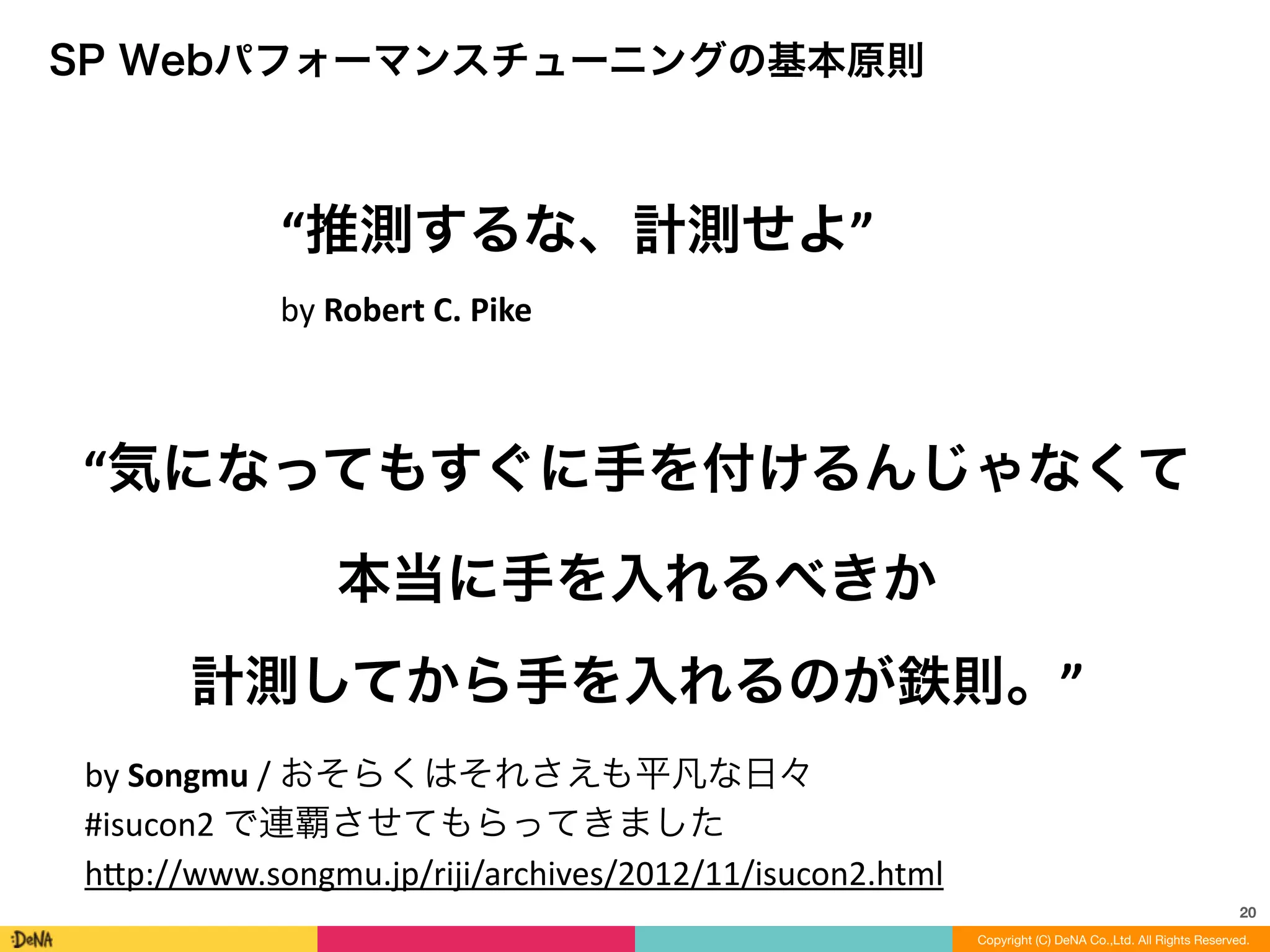 SP Webパフォーマンスチューニングの基本原則
20
Copyright (C) DeNA Co.,Ltd. All Rights Reserved.
“気になってもすぐに手を付けるんじゃなくて	
  
本当に手を入れるべきか	
  
計測してから手を入れるのが鉄則。”
by	
  Songmu	
  /	
  おそらくはそれさえも平凡な日々	
  
#isucon2	
  で連覇させてもらってきました	
  
h=p://www.songmu.jp/riji/archives/2012/11/isucon2.html
“推測するな、計測せよ”
by	
  Robert	
  C.	
  Pike
 