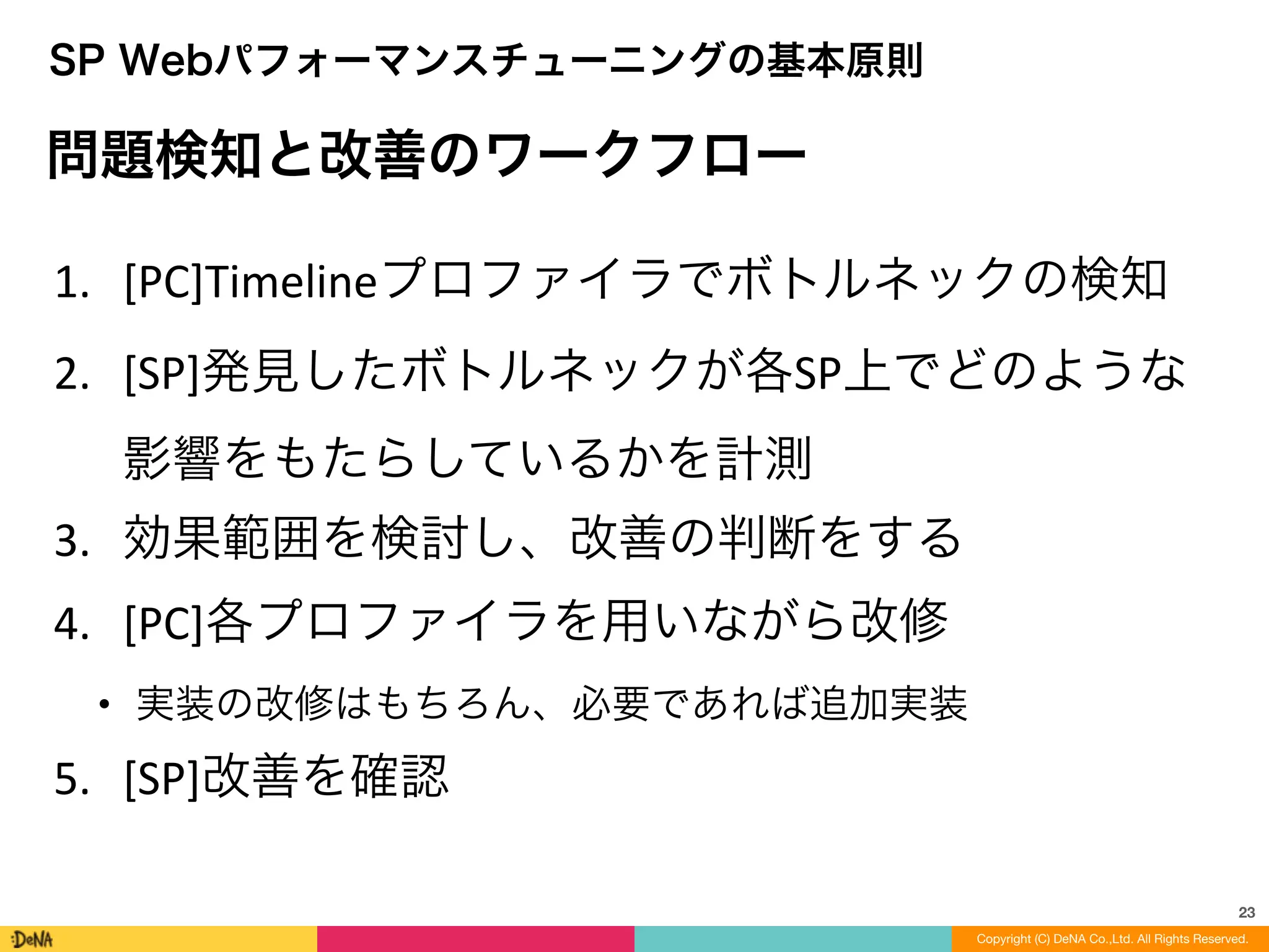 23
1. [PC]Timelineプロファイラでボトルネックの検知	
  
2. [SP]発見したボトルネックが各SP上でどのような 
影響をもたらしているかを計測	
  
3. 効果範囲を検討し、改善の判断をする	
  
4. [PC]各プロファイラを用いながら改修	
  
• 実装の改修はもちろん、必要であれば追加実装	
  
5. [SP]改善を確認
問題検知と改善のワークフロー
SP Webパフォーマンスチューニングの基本原則
Copyright (C) DeNA Co.,Ltd. All Rights Reserved.
 