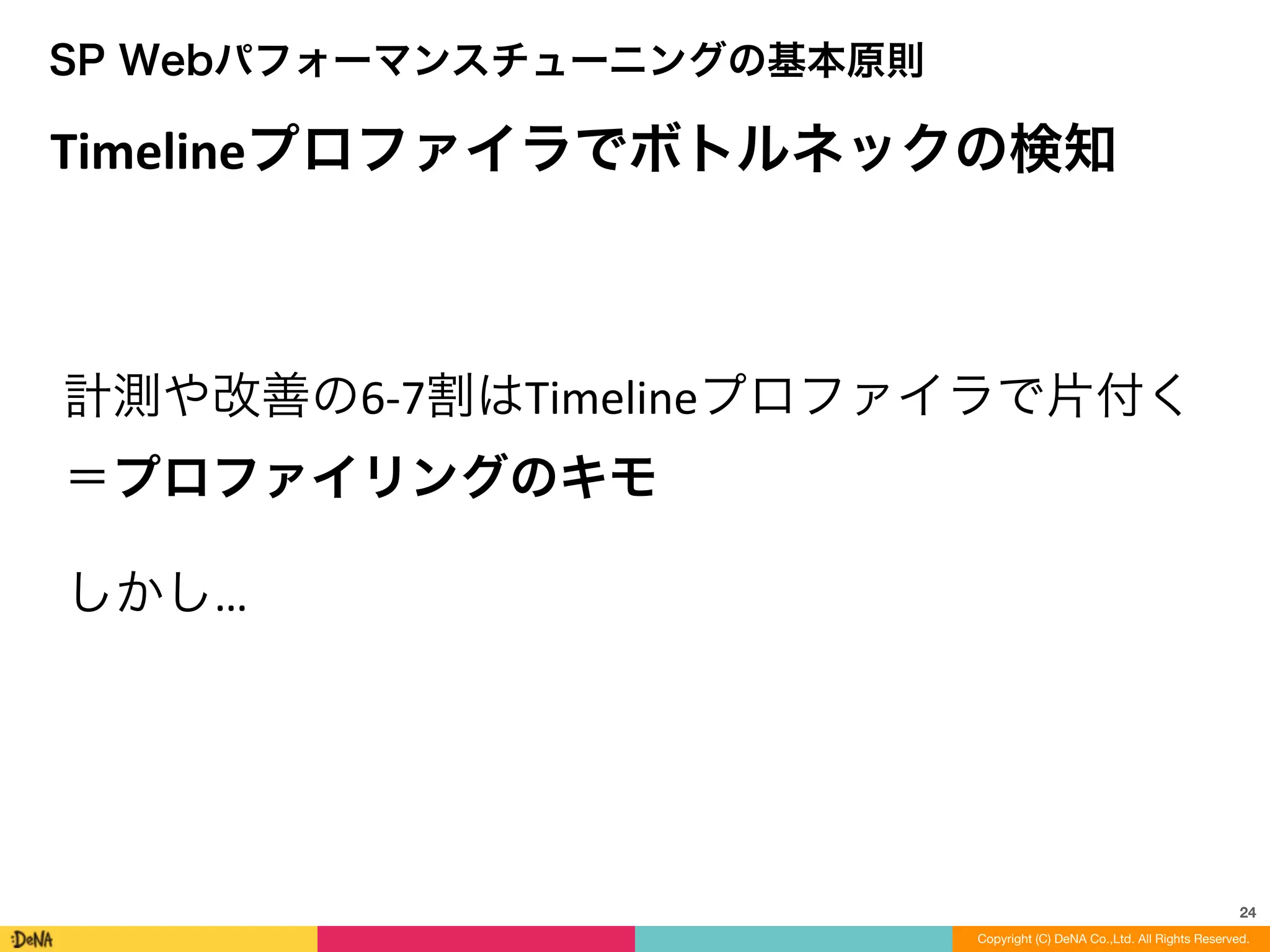 24
Timelineプロファイラでボトルネックの検知
SP Webパフォーマンスチューニングの基本原則
計測や改善の6-­‐7割はTimelineプロファイラで片付く	
  
＝プロファイリングのキモ
しかし…
Copyright (C) DeNA Co.,Ltd. All Rights Reserved.
 