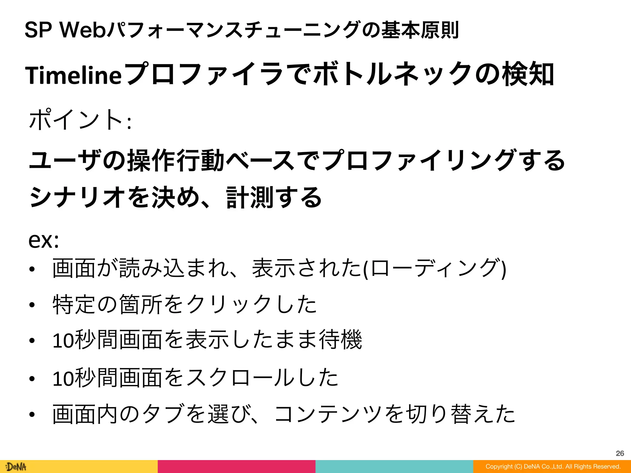 26
SP Webパフォーマンスチューニングの基本原則
ポイント:	
  
ユーザの操作行動ベースでプロファイリングする	
  
シナリオを決め、計測する	
  
ex:	
  
• 画面が読み込まれ、表示された(ローディング)	
  
• 特定の箇所をクリックした	
  
• 10秒間画面を表示したまま待機	
  
• 10秒間画面をスクロールした	
  
• 画面内のタブを選び、コンテンツを切り替えた
Timelineプロファイラでボトルネックの検知
Copyright (C) DeNA Co.,Ltd. All Rights Reserved.
 
