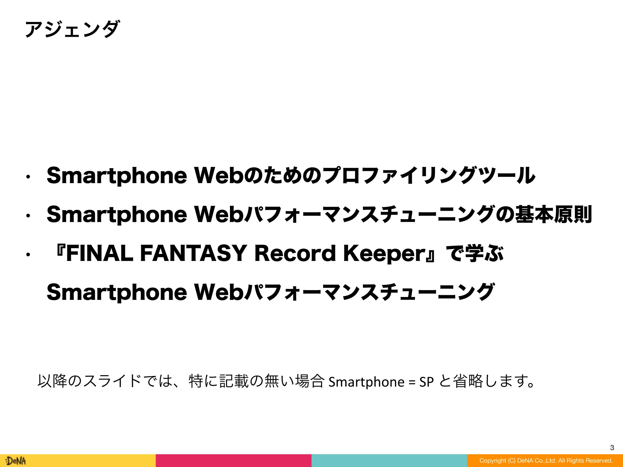 3
Copyright (C) DeNA Co.,Ltd. All Rights Reserved.
• Smartphone Webのためのプロファイリングツール
• Smartphone Webパフォーマンスチューニングの基本原則
• 『FINAL FANTASY Record Keeper』で学ぶ 
Smartphone Webパフォーマンスチューニング
アジェンダ
以降のスライドでは、特に記載の無い場合	
  Smartphone	
  =	
  SP	
  と省略します。
 
