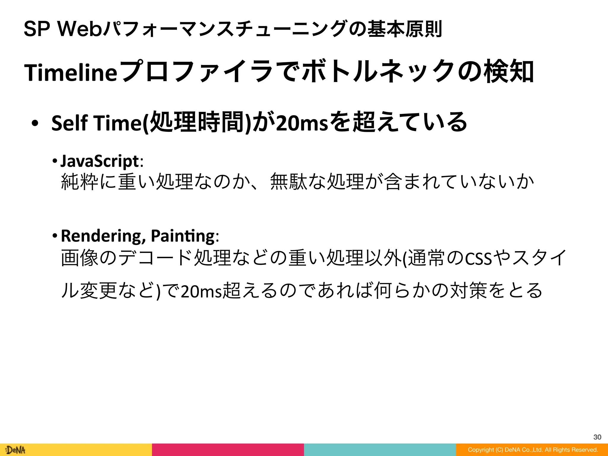 30
SP Webパフォーマンスチューニングの基本原則
Timelineプロファイラでボトルネックの検知
• Self	
  Time(処理時間)が20msを超えている	
  
• JavaScript: 
純粋に重い処理なのか、無駄な処理が含まれていないか	
  
!
• Rendering,	
  Painng: 
画像のデコード処理などの重い処理以外(通常のCSSやスタイ
ル変更など)で20ms超えるのであれば何らかの対策をとる
Copyright (C) DeNA Co.,Ltd. All Rights Reserved.
 