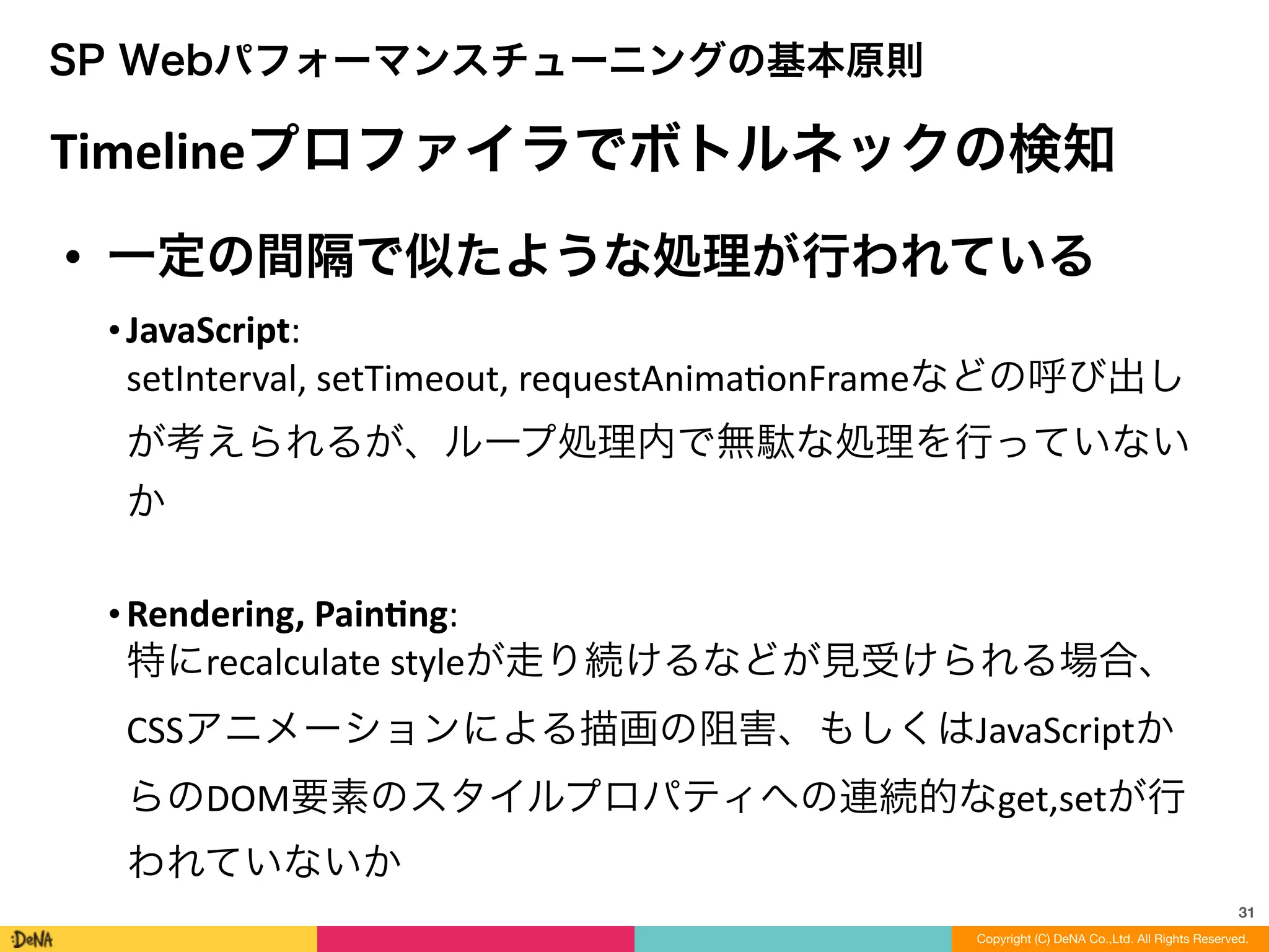 31
SP Webパフォーマンスチューニングの基本原則
Timelineプロファイラでボトルネックの検知
• 一定の間隔で似たような処理が行われている	
  
• JavaScript: 
setInterval,	
  setTimeout,	
  requestAnimaLonFrameなどの呼び出し
が考えられるが、ループ処理内で無駄な処理を行っていない
か	
  
!
• Rendering,	
  Painng: 
特にrecalculate	
  styleが走り続けるなどが見受けられる場合、
CSSアニメーションによる描画の阻害、もしくはJavaScriptか
らのDOM要素のスタイルプロパティへの連続的なget,setが行
われていないか
Copyright (C) DeNA Co.,Ltd. All Rights Reserved.
 
