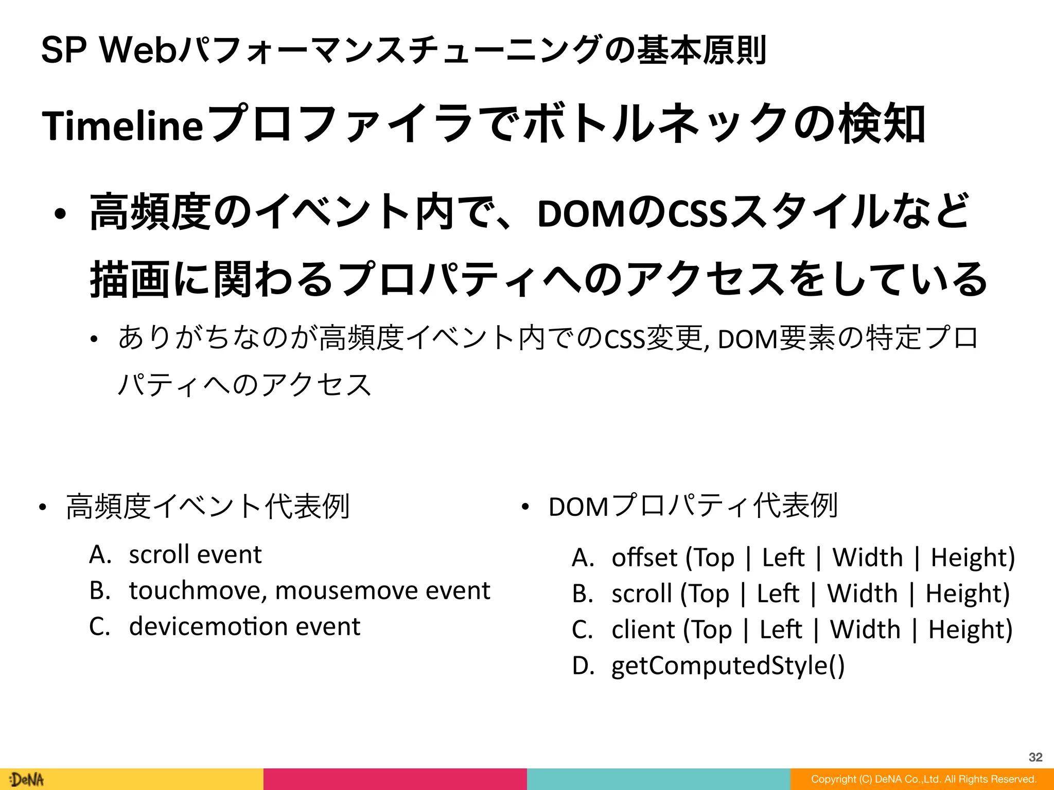32
SP Webパフォーマンスチューニングの基本原則
Timelineプロファイラでボトルネックの検知
• 高頻度のイベント内で、DOMのCSSスタイルなど
描画に関わるプロパティへのアクセスをしている	
  
• ありがちなのが高頻度イベント内でのCSS変更,	
  DOM要素の特定プロ
パティへのアクセス
Copyright (C) DeNA Co.,Ltd. All Rights Reserved.
• 高頻度イベント代表例	
  
A. scroll	
  event	
  
B. touchmove,	
  mousemove	
  event	
  
C. devicemoLon	
  event
• DOMプロパティ代表例	
  
A. oﬀset	
  (Top	
  |	
  Len	
  |	
  Width	
  |	
  Height)	
  
B. scroll	
  (Top	
  |	
  Len	
  |	
  Width	
  |	
  Height)	
  
C. client	
  (Top	
  |	
  Len	
  |	
  Width	
  |	
  Height)	
  
D. getComputedStyle()
 