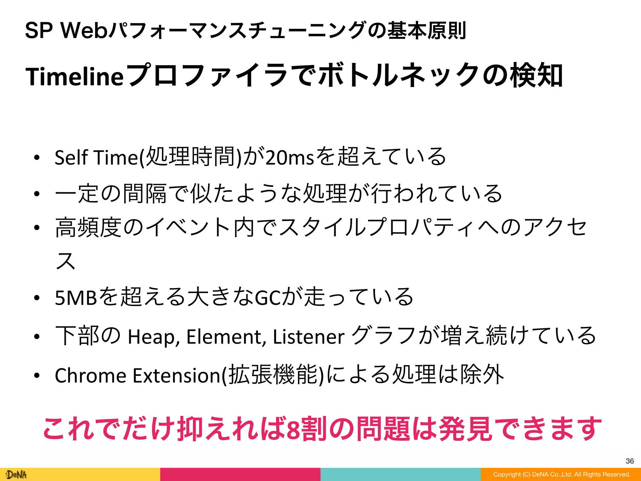 36
SP Webパフォーマンスチューニングの基本原則
Timelineプロファイラでボトルネックの検知
• Self	
  Time(処理時間)が20msを超えている	
  
• 一定の間隔で似たような処理が行われている	
  
• 高頻度のイベント内でスタイルプロパティへのアクセ
ス	
  
• 5MBを超える大きなGCが走っている	
  
• 下部の	
  Heap,	
  Element,	
  Listener	
  グラフが増え続けている	
  
• Chrome	
  Extension(拡張機能)による処理は除外
これでだけ抑えれば8割の問題は発見できます
Copyright (C) DeNA Co.,Ltd. All Rights Reserved.
 