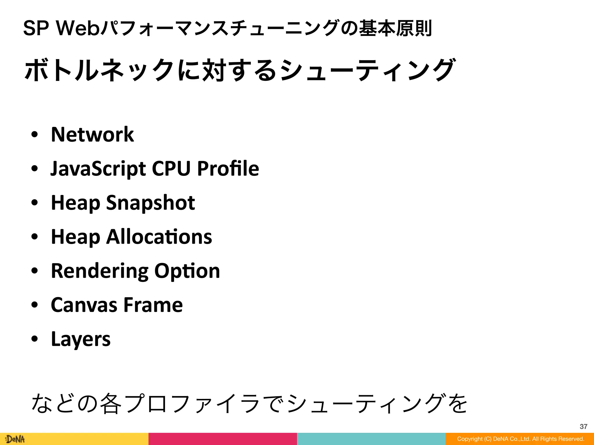 37
SP Webパフォーマンスチューニングの基本原則
ボトルネックに対するシューティング
• Network	
  
• JavaScript	
  CPU	
  Proﬁle	
  
• Heap	
  Snapshot	
  
• Heap	
  Allocaons	
  
• Rendering	
  Opon	
  
• Canvas	
  Frame	
  
• Layers	
  
!
などの各プロファイラでシューティングを
Copyright (C) DeNA Co.,Ltd. All Rights Reserved.
 