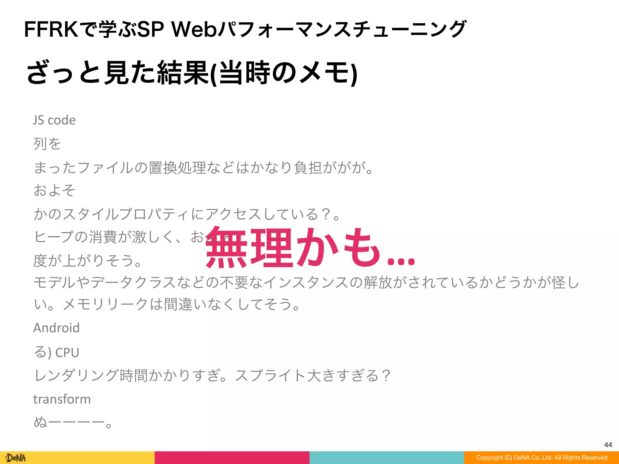 44
Copyright (C) DeNA Co.,Ltd. All Rights Reserved.
FFRKで学ぶSP Webパフォーマンスチューニング
ざっと見た結果(当時のメモ)
JS	
  code	
  
列を
まったファイルの置換処理などはかなり負担ががが。
およそ
かのスタイルプロパティにアクセスしている？。
ヒープの消費が激しく、およそ
度が上がりそう。
モデルやデータクラスなどの不要なインスタンスの解放がされているかどうかが怪し
い。メモリリークは間違いなくしてそう。
Android
る)	
  CPU
レンダリング時間かかりすぎ。スプライト大きすぎる？
transform
ぬーーーー。
無理かも…
 