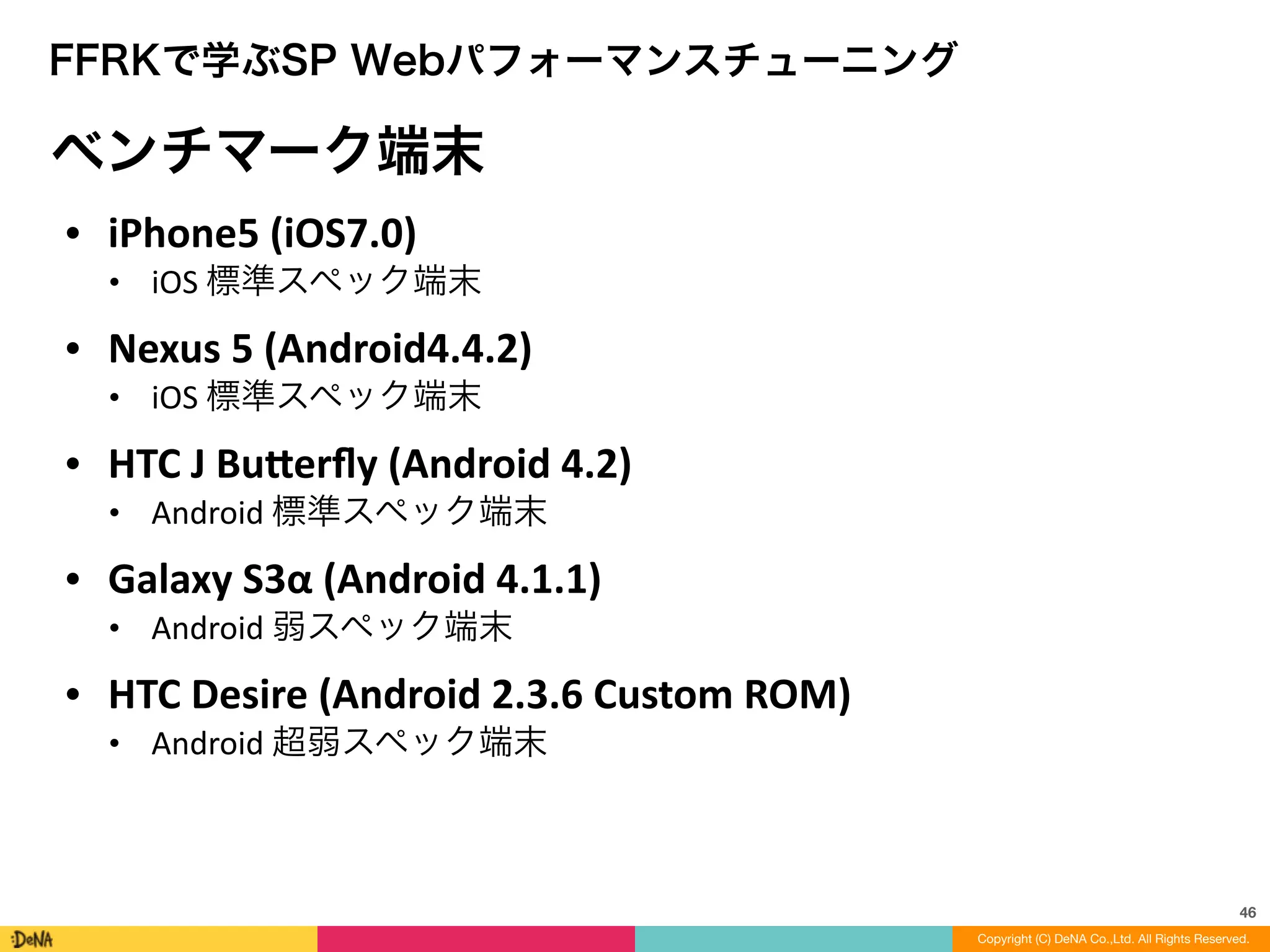 46
Copyright (C) DeNA Co.,Ltd. All Rights Reserved.
FFRKで学ぶSP Webパフォーマンスチューニング
ベンチマーク端末
• iPhone5	
  (iOS7.0)	
  
• iOS	
  標準スペック端末	
  
• Nexus	
  5	
  (Android4.4.2)	
  
• iOS	
  標準スペック端末	
  
• HTC	
  J	
  Bueerﬂy	
  (Android	
  4.2)	
  
• Android	
  標準スペック端末	
  
• Galaxy	
  S3α	
  (Android	
  4.1.1)	
  
• Android	
  弱スペック端末	
  
• HTC	
  Desire	
  (Android	
  2.3.6	
  Custom	
  ROM)	
  
• Android	
  超弱スペック端末
 