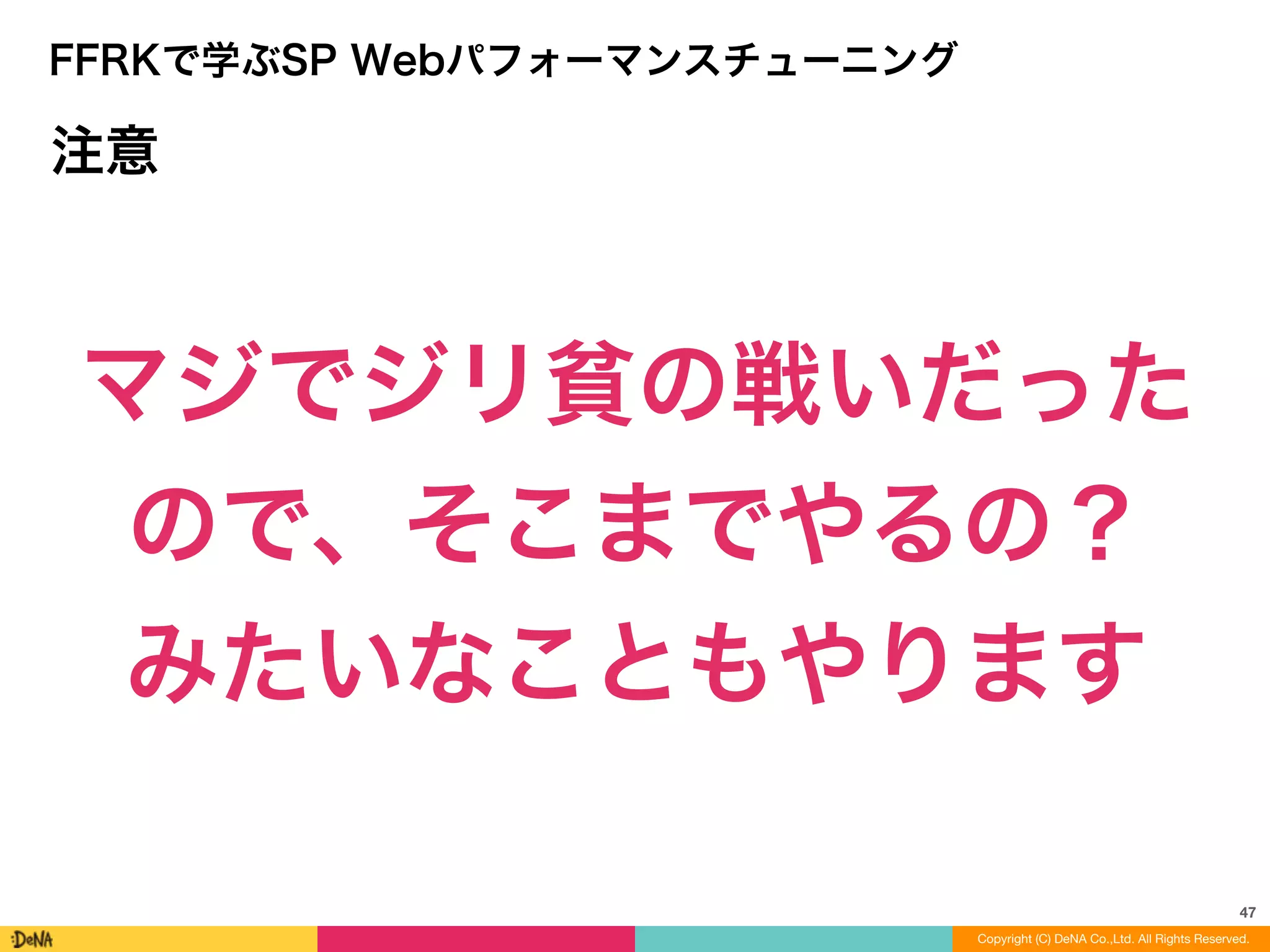 47
Copyright (C) DeNA Co.,Ltd. All Rights Reserved.
FFRKで学ぶSP Webパフォーマンスチューニング
注意
マジでジリ貧の戦いだった	
  
ので、そこまでやるの？	
  
みたいなこともやります
 