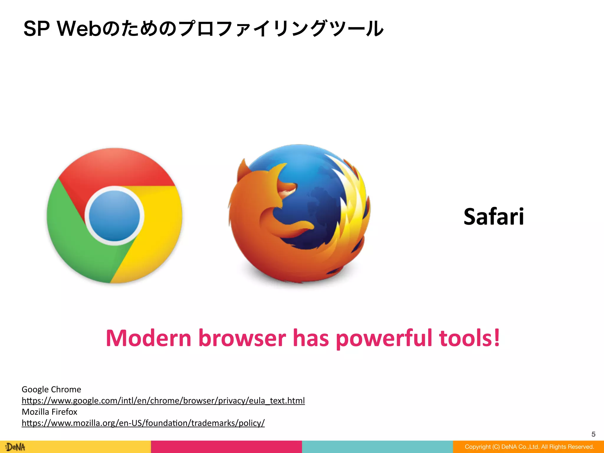5
Copyright (C) DeNA Co.,Ltd. All Rights Reserved.
SP Webのためのプロファイリングツール
Modern	
  browser	
  has	
  powerful	
  tools!
Safari
Google	
  Chrome	
  
h=ps://www.google.com/intl/en/chrome/browser/privacy/eula_text.html	
  
Mozilla	
  Firefox	
  
h=ps://www.mozilla.org/en-­‐US/foundaLon/trademarks/policy/
 