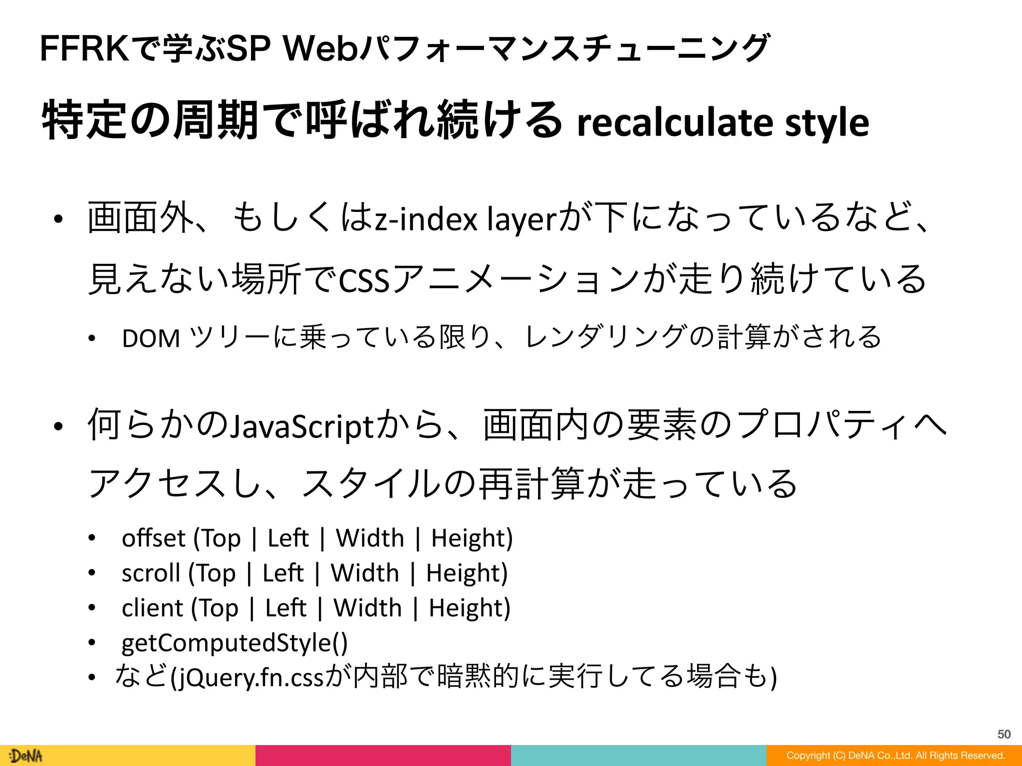50
Copyright (C) DeNA Co.,Ltd. All Rights Reserved.
FFRKで学ぶSP Webパフォーマンスチューニング
特定の周期で呼ばれ続ける	
  recalculate	
  style	
  
• 画面外、もしくはz-­‐index	
  layerが下になっているなど、
見えない場所でCSSアニメーションが走り続けている	
  
• DOM	
  ツリーに乗っている限り、レンダリングの計算がされる	
  
!
• 何らかのJavaScriptから、画面内の要素のプロパティへ
アクセスし、スタイルの再計算が走っている	
  
• oﬀset	
  (Top	
  |	
  Len	
  |	
  Width	
  |	
  Height)	
  
• scroll	
  (Top	
  |	
  Len	
  |	
  Width	
  |	
  Height)	
  
• client	
  (Top	
  |	
  Len	
  |	
  Width	
  |	
  Height)	
  
• getComputedStyle()	
  
• など(jQuery.fn.cssが内部で暗黙的に実行してる場合も)
 