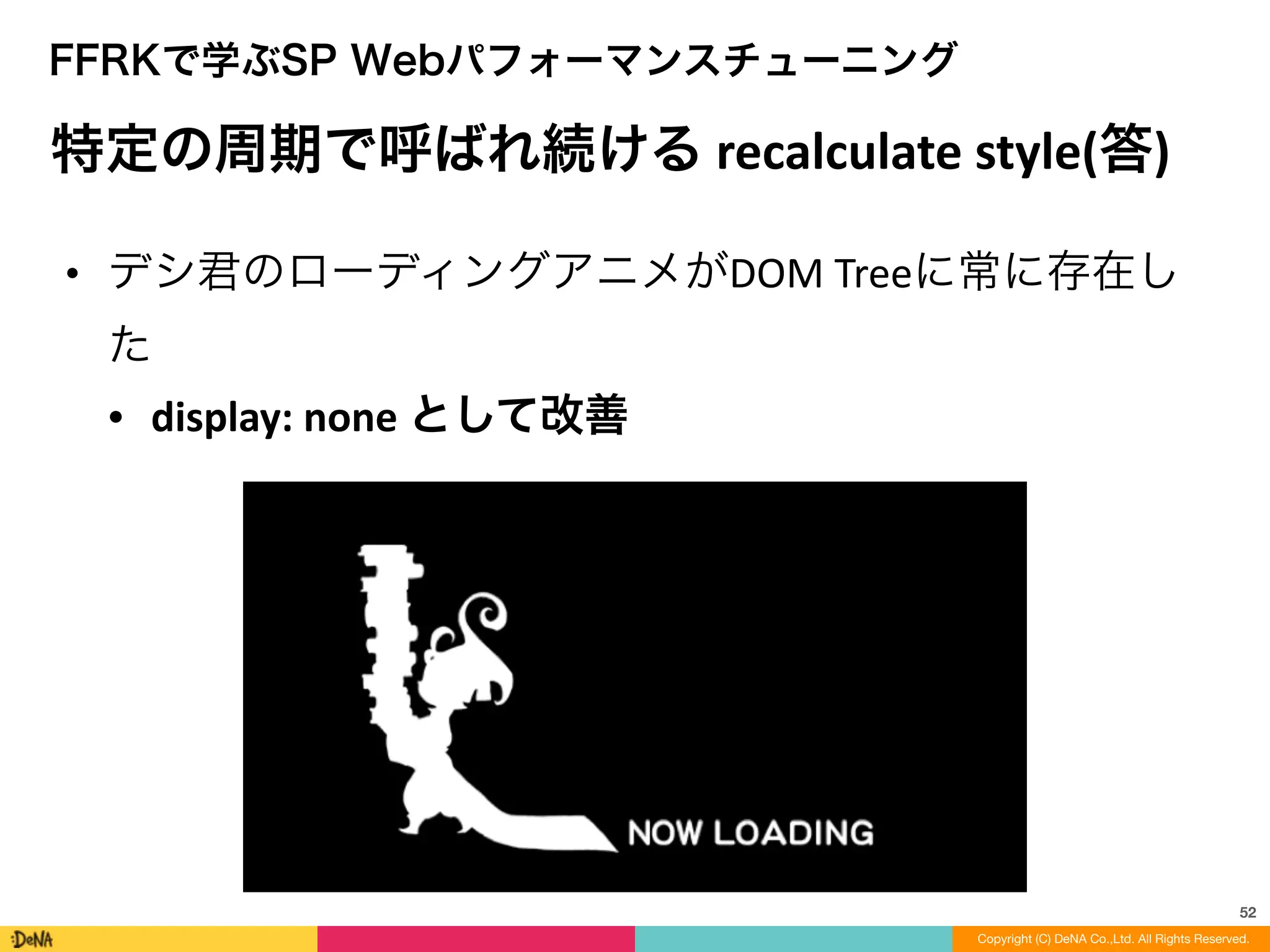 52
Copyright (C) DeNA Co.,Ltd. All Rights Reserved.
FFRKで学ぶSP Webパフォーマンスチューニング
特定の周期で呼ばれ続ける	
  recalculate	
  style(答)	
  
• デシ君のローディングアニメがDOM	
  Treeに常に存在し
た	
  
• display:	
  none	
  として改善
 