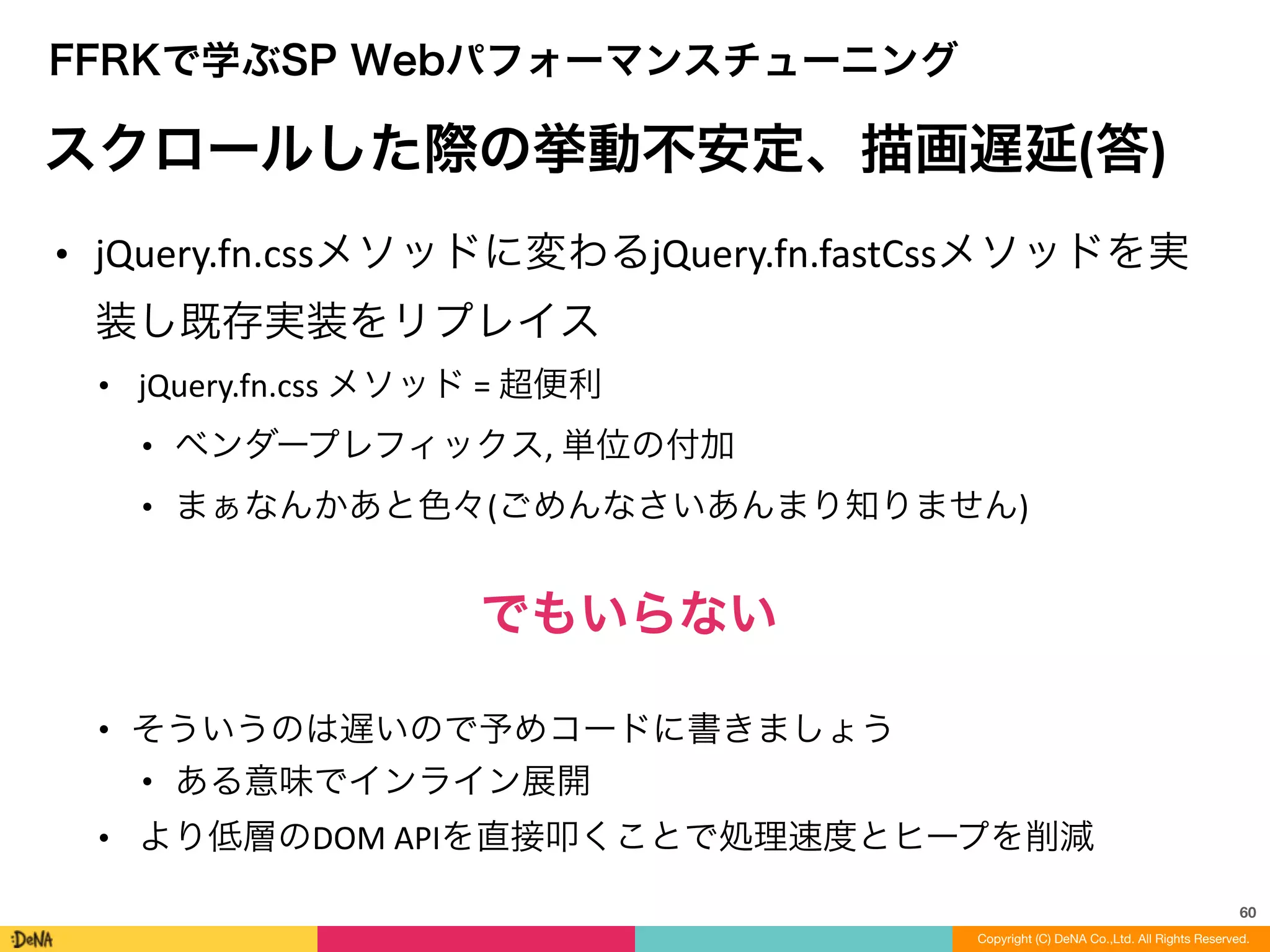 60
Copyright (C) DeNA Co.,Ltd. All Rights Reserved.
FFRKで学ぶSP Webパフォーマンスチューニング
スクロールした際の挙動不安定、描画遅延(答)
• jQuery.fn.cssメソッドに変わるjQuery.fn.fastCssメソッドを実
装し既存実装をリプレイス	
  
• jQuery.fn.css	
  メソッド	
  =	
  超便利	
  
• ベンダープレフィックス,	
  単位の付加	
  
• まぁなんかあと色々(ごめんなさいあんまり知りません)	
  
!
でもいらない	
  
!
• そういうのは遅いので予めコードに書きましょう	
  
• ある意味でインライン展開	
  
• より低層のDOM	
  APIを直接叩くことで処理速度とヒープを削減
 