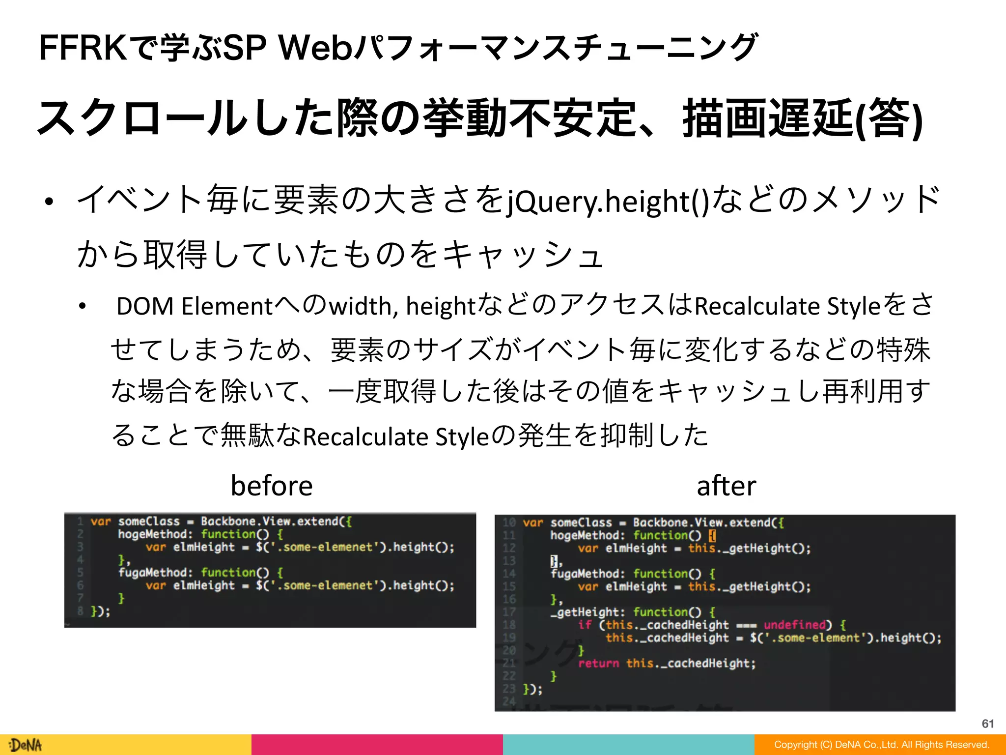 61
Copyright (C) DeNA Co.,Ltd. All Rights Reserved.
FFRKで学ぶSP Webパフォーマンスチューニング
スクロールした際の挙動不安定、描画遅延(答)
• イベント毎に要素の大きさをjQuery.height()などのメソッド
から取得していたものをキャッシュ	
  
• 	
  DOM	
  Elementへのwidth,	
  heightなどのアクセスはRecalculate	
  Styleをさ
せてしまうため、要素のサイズがイベント毎に変化するなどの特殊
な場合を除いて、一度取得した後はその値をキャッシュし再利用す
ることで無駄なRecalculate	
  Styleの発生を抑制した
before aner
 