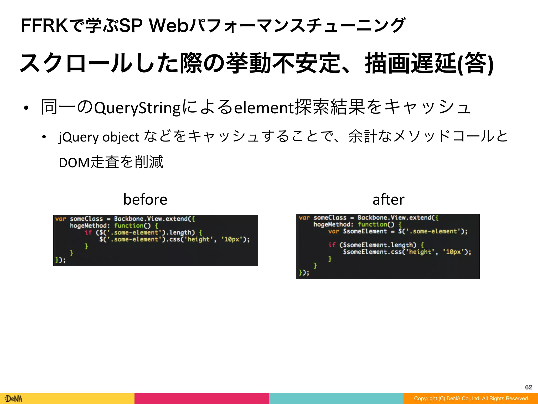 62
Copyright (C) DeNA Co.,Ltd. All Rights Reserved.
FFRKで学ぶSP Webパフォーマンスチューニング
スクロールした際の挙動不安定、描画遅延(答)
• 同一のQueryStringによるelement探索結果をキャッシュ	
  
• jQuery	
  object	
  などをキャッシュすることで、余計なメソッドコールと
DOM走査を削減	
  
before aner
 