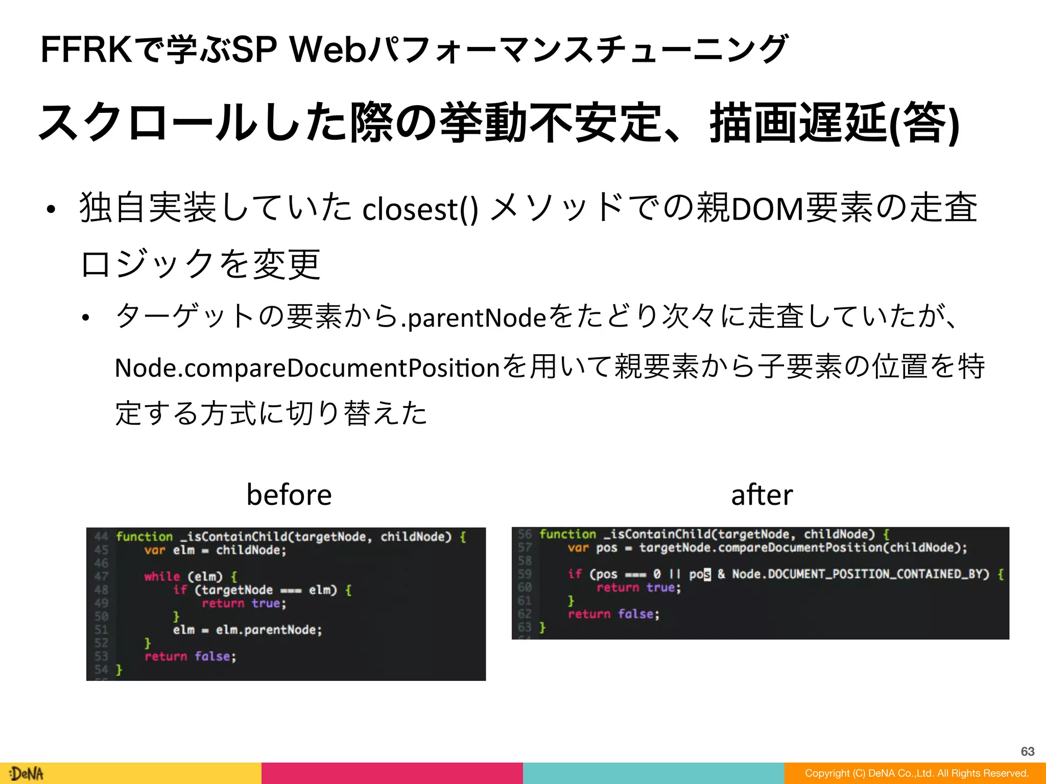 63
Copyright (C) DeNA Co.,Ltd. All Rights Reserved.
FFRKで学ぶSP Webパフォーマンスチューニング
スクロールした際の挙動不安定、描画遅延(答)
• 独自実装していた	
  closest()	
  メソッドでの親DOM要素の走査
ロジックを変更	
  
• ターゲットの要素から.parentNodeをたどり次々に走査していたが、
Node.compareDocumentPosiLonを用いて親要素から子要素の位置を特
定する方式に切り替えた	
  
before aner
 