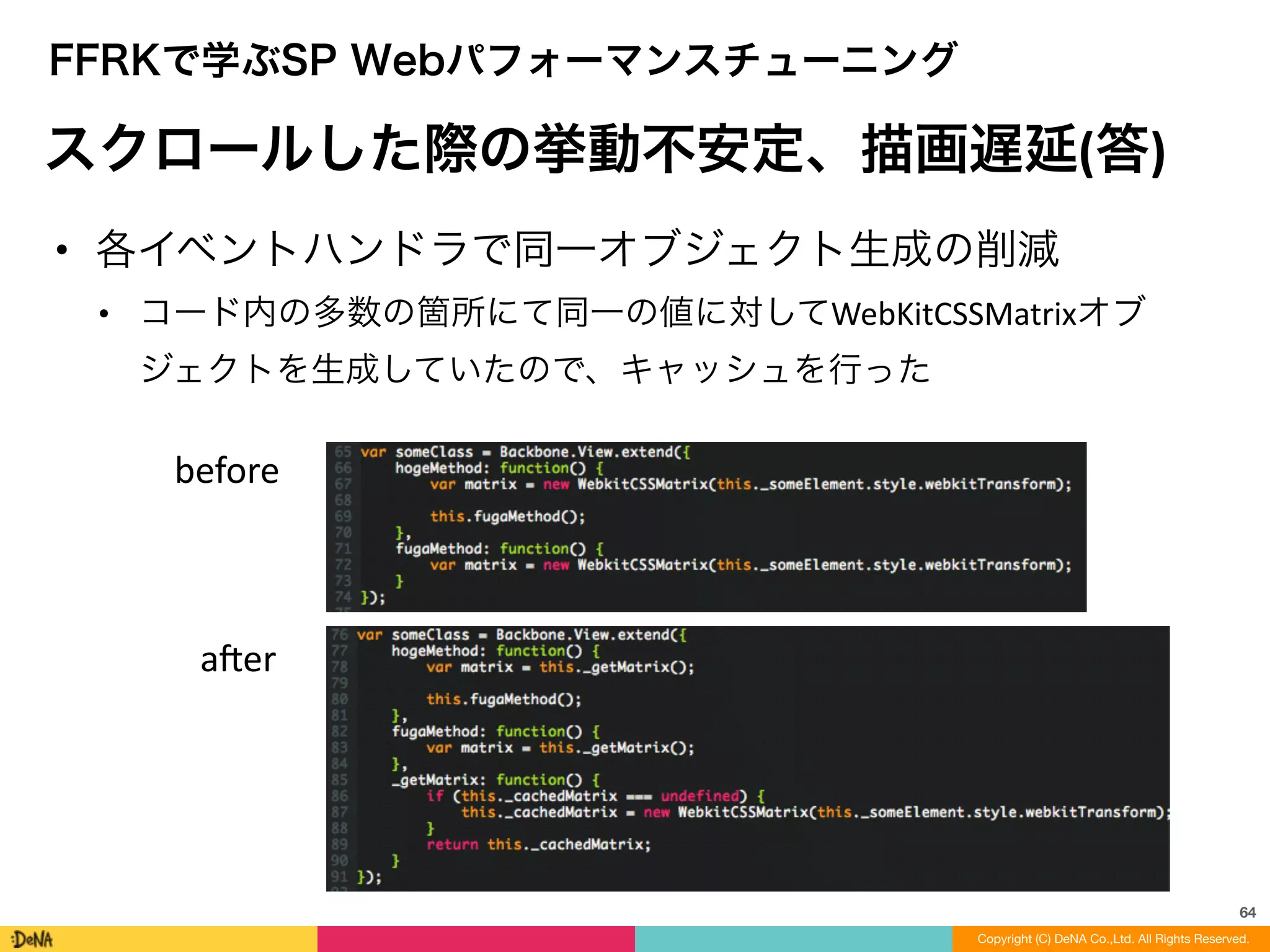 64
Copyright (C) DeNA Co.,Ltd. All Rights Reserved.
FFRKで学ぶSP Webパフォーマンスチューニング
スクロールした際の挙動不安定、描画遅延(答)
• 各イベントハンドラで同一オブジェクト生成の削減	
  
• コード内の多数の箇所にて同一の値に対してWebKitCSSMatrixオブ
ジェクトを生成していたので、キャッシュを行った
before
aner
 