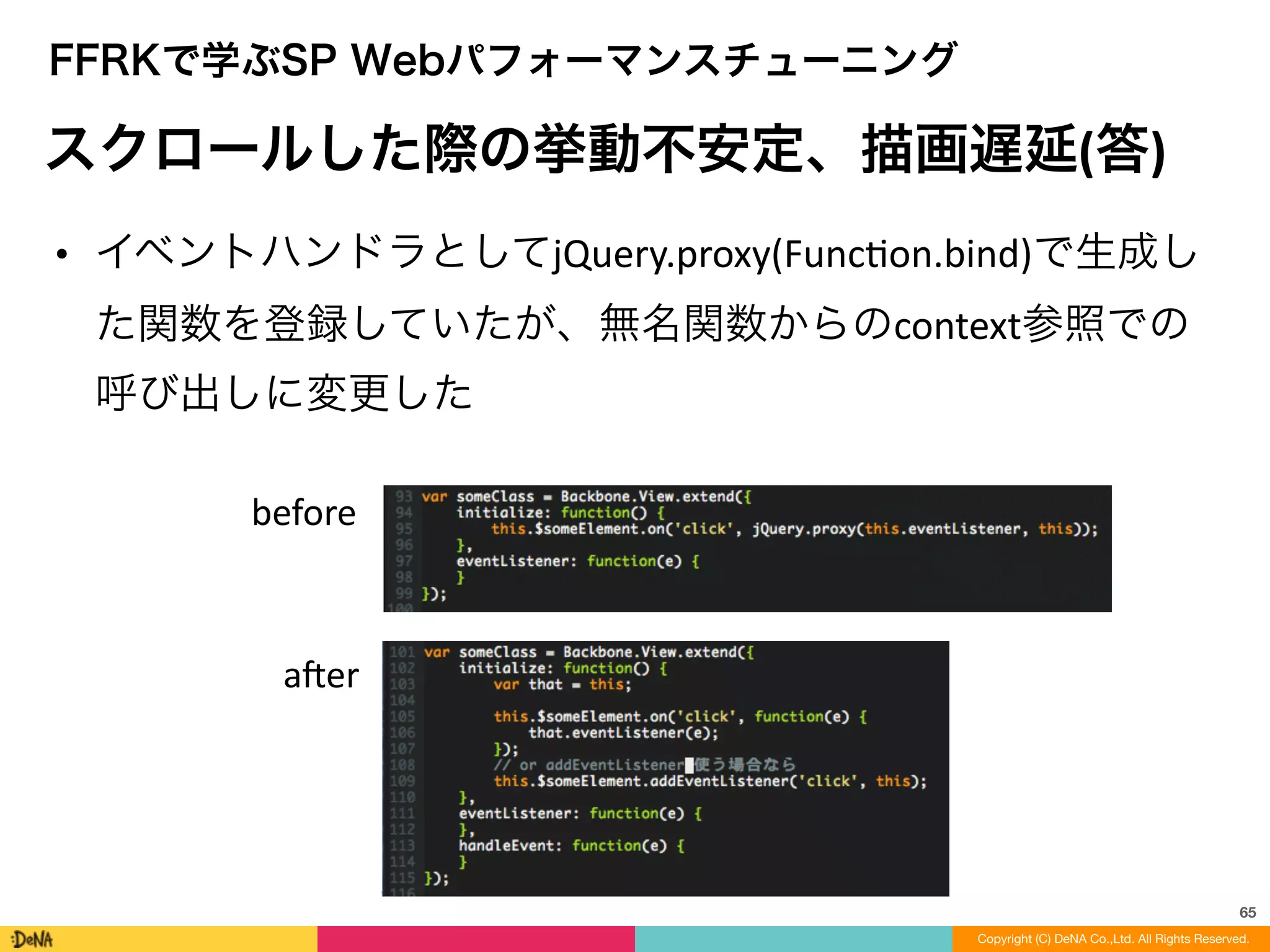 65
Copyright (C) DeNA Co.,Ltd. All Rights Reserved.
FFRKで学ぶSP Webパフォーマンスチューニング
スクロールした際の挙動不安定、描画遅延(答)
• イベントハンドラとしてjQuery.proxy(FuncLon.bind)で生成し
た関数を登録していたが、無名関数からのcontext参照での
呼び出しに変更した
before
aner
 