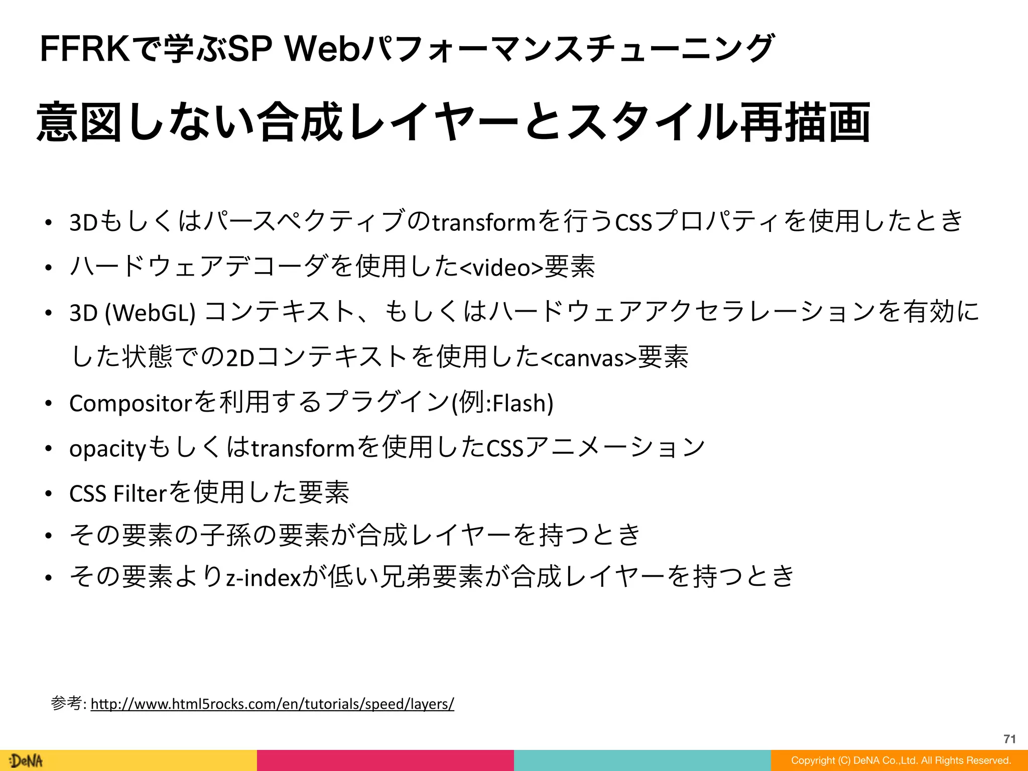 71
Copyright (C) DeNA Co.,Ltd. All Rights Reserved.
FFRKで学ぶSP Webパフォーマンスチューニング
意図しない合成レイヤーとスタイル再描画
• 3Dもしくはパースペクティブのtransformを行うCSSプロパティを使用したとき	
  
• ハードウェアデコーダを使用した<video>要素	
  
• 3D	
  (WebGL)	
  コンテキスト、もしくはハードウェアアクセラレーションを有効に
した状態での2Dコンテキストを使用した<canvas>要素	
  
• Compositorを利用するプラグイン(例:Flash)	
  
• opacityもしくはtransformを使用したCSSアニメーション	
  
• CSS	
  Filterを使用した要素	
  
• その要素の子孫の要素が合成レイヤーを持つとき	
  
• その要素よりz-­‐indexが低い兄弟要素が合成レイヤーを持つとき
参考:	
  h=p://www.html5rocks.com/en/tutorials/speed/layers/
 