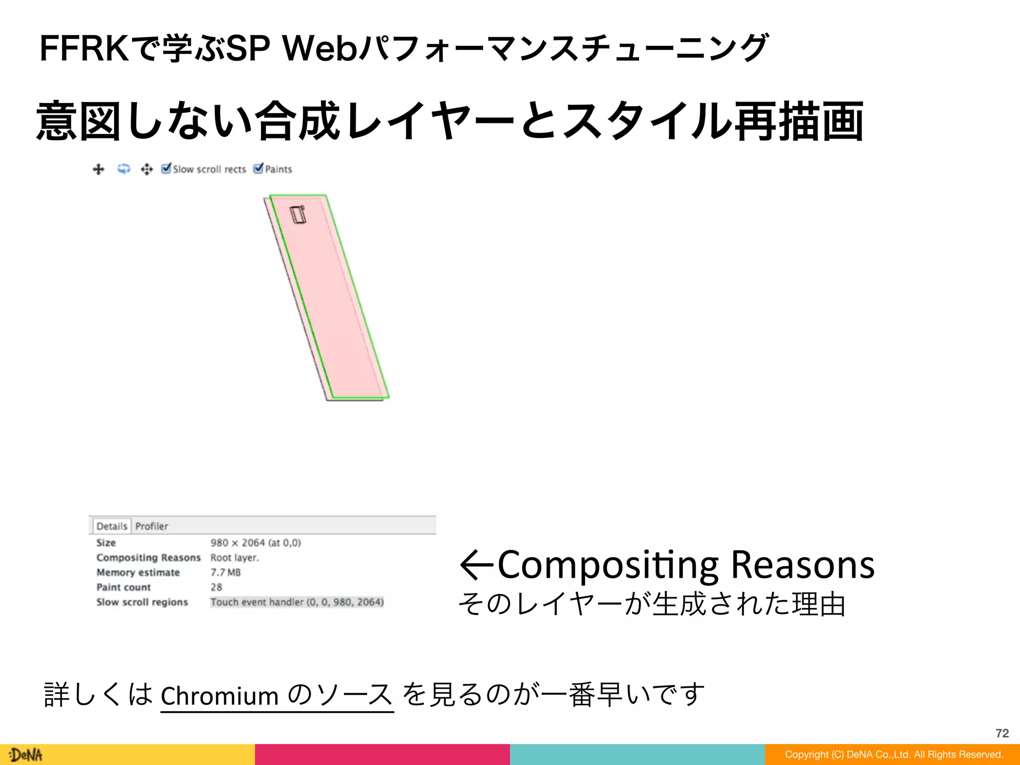 72
Copyright (C) DeNA Co.,Ltd. All Rights Reserved.Copyright (C) DeNA Co.,Ltd. All Rights Reserved.
FFRKで学ぶSP Webパフォーマンスチューニング
意図しない合成レイヤーとスタイル再描画
詳しくは	
  Chromium	
  のソース	
  を見るのが一番早いです
←ComposiLng	
  Reasons	
  
そのレイヤーが生成された理由
 