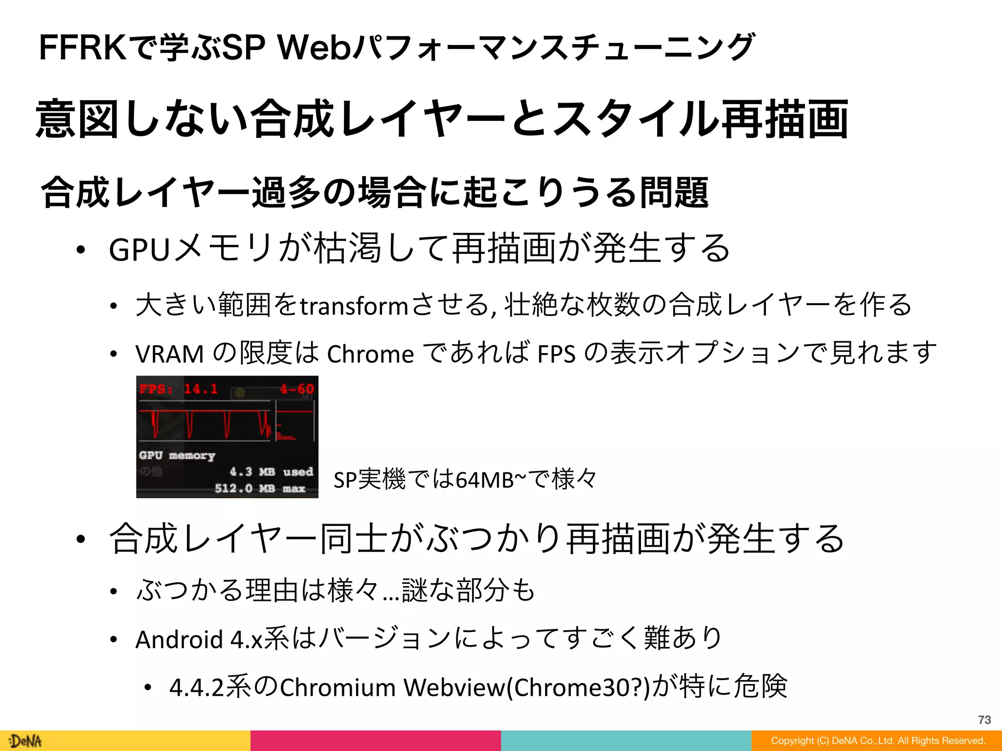 73
Copyright (C) DeNA Co.,Ltd. All Rights Reserved.
FFRKで学ぶSP Webパフォーマンスチューニング
意図しない合成レイヤーとスタイル再描画
合成レイヤー過多の場合に起こりうる問題	
  
• GPUメモリが枯渇して再描画が発生する	
  
• 大きい範囲をtransformさせる,	
  壮絶な枚数の合成レイヤーを作る	
  
• VRAM	
  の限度は	
  Chrome	
  であれば	
  FPS	
  の表示オプションで見れます	
  
!
!
!
!
• 合成レイヤー同士がぶつかり再描画が発生する	
  
• ぶつかる理由は様々… な部分も	
  
• Android	
  4.x系はバージョンによってすごく難あり	
  
• 4.4.2系のChromium	
  Webview(Chrome30?)が特に危険
SP実機では64MB~で様々
 