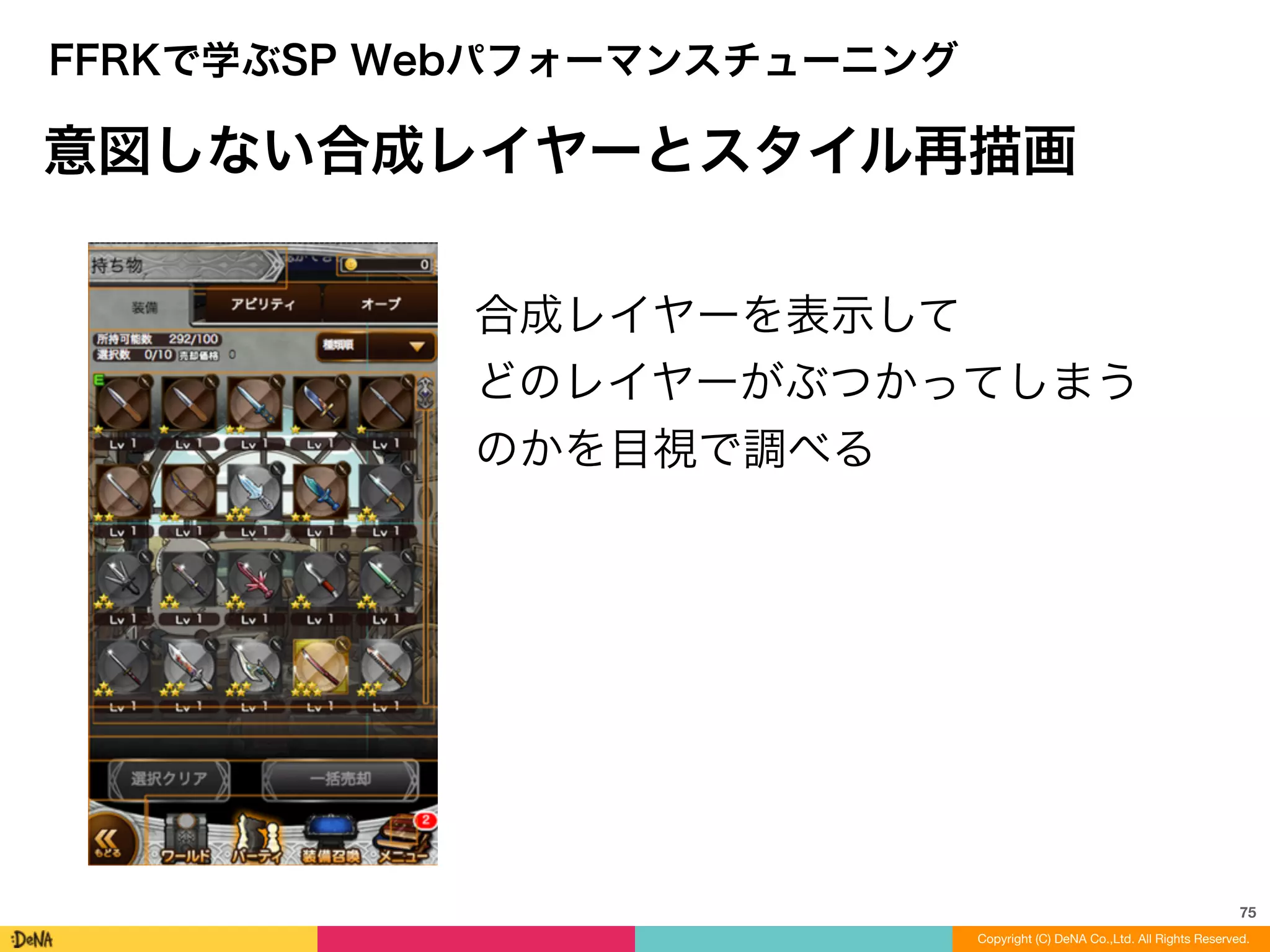 75
Copyright (C) DeNA Co.,Ltd. All Rights Reserved.
FFRKで学ぶSP Webパフォーマンスチューニング
意図しない合成レイヤーとスタイル再描画
合成レイヤーを表示して	
  
どのレイヤーがぶつかってしまう
のかを目視で調べる
 