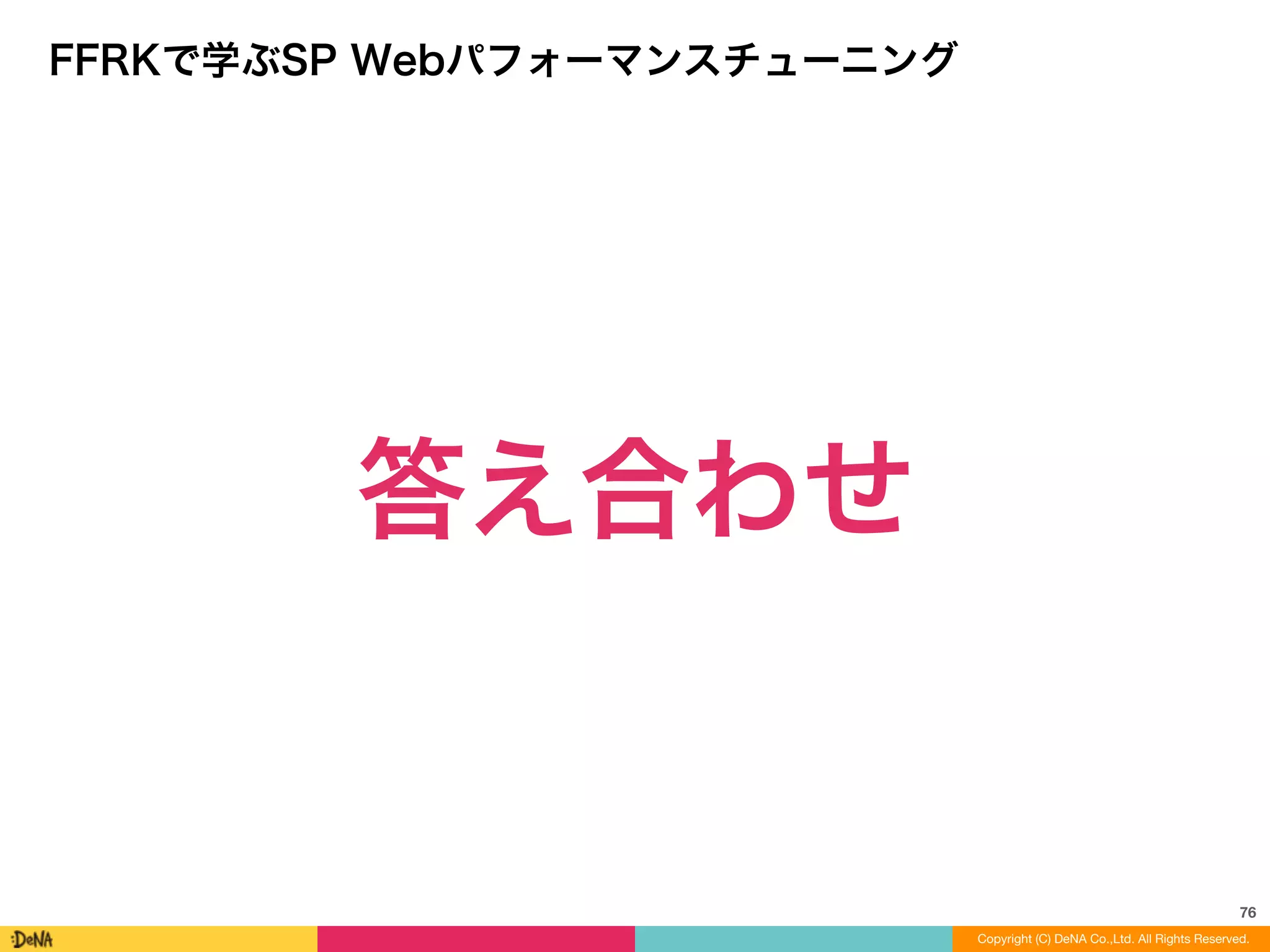 76
Copyright (C) DeNA Co.,Ltd. All Rights Reserved.Copyright (C) DeNA Co.,Ltd. All Rights Reserved.
FFRKで学ぶSP Webパフォーマンスチューニング
答え合わせ
 