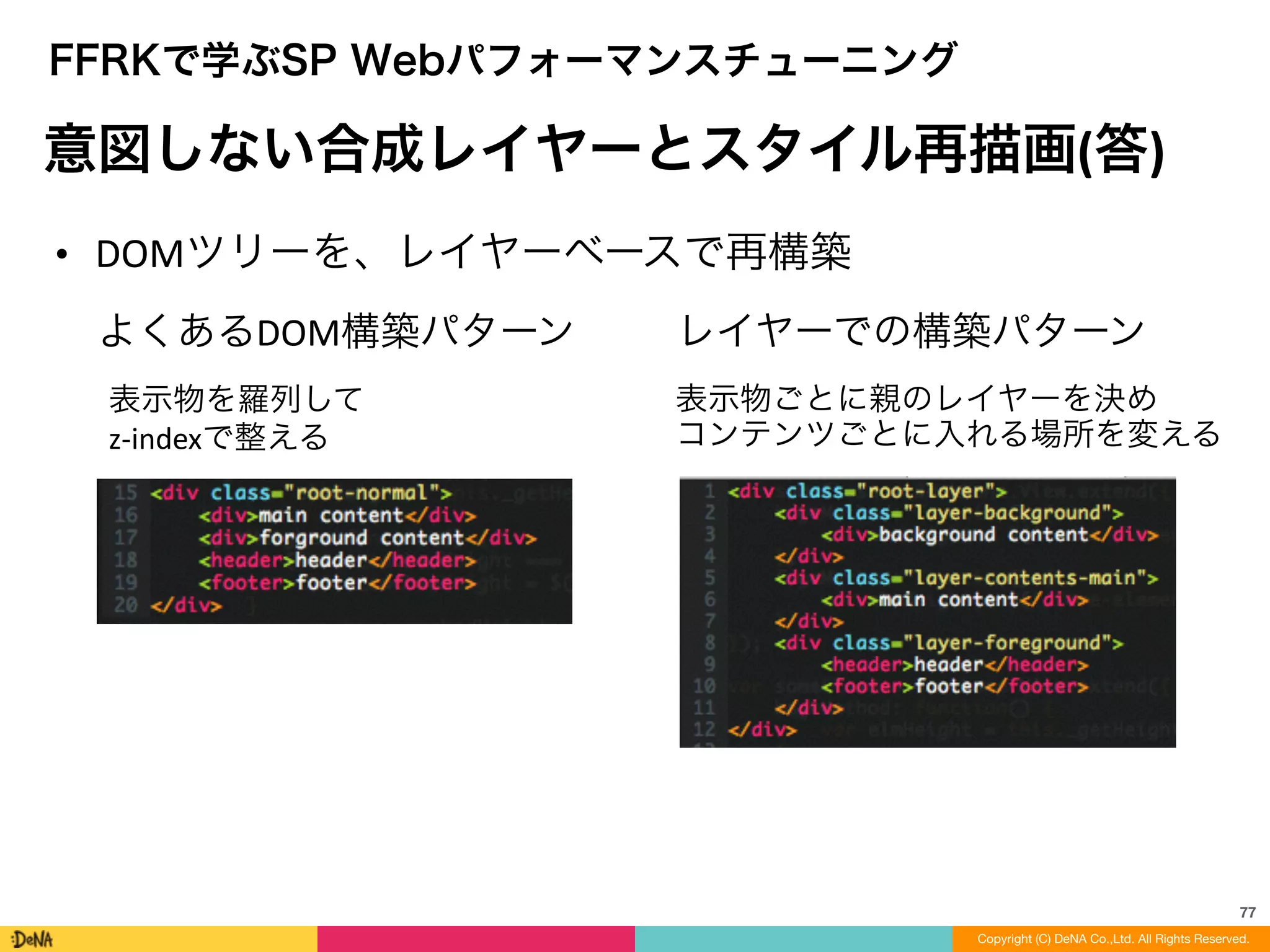 77
Copyright (C) DeNA Co.,Ltd. All Rights Reserved.
FFRKで学ぶSP Webパフォーマンスチューニング
意図しない合成レイヤーとスタイル再描画(答)
• DOMツリーを、レイヤーベースで再構築
よくあるDOM構築パターン
表示物を羅列して	
  
z-­‐indexで整える
レイヤーでの構築パターン
表示物ごとに親のレイヤーを決め	
  
コンテンツごとに入れる場所を変える
 