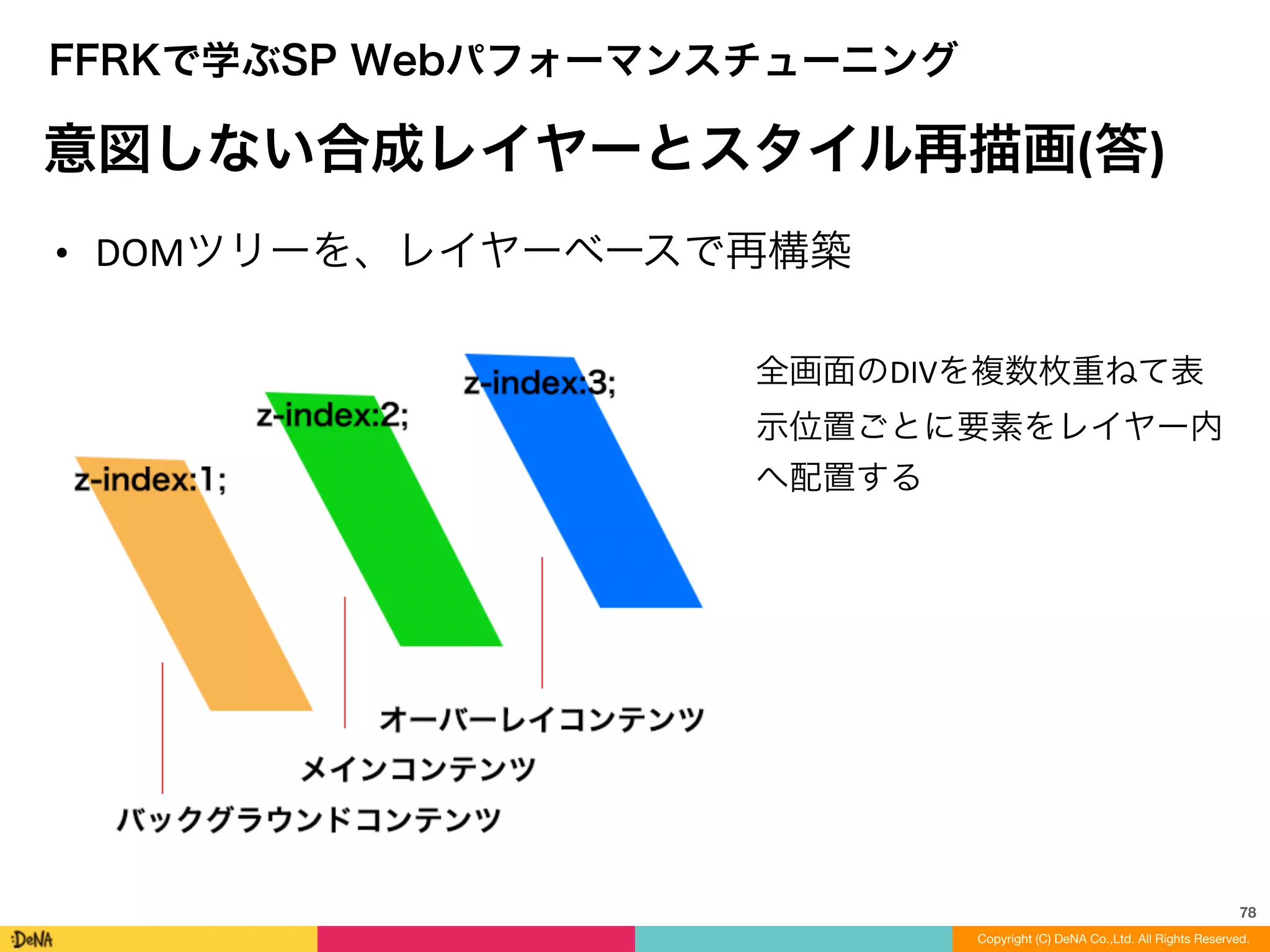 78
Copyright (C) DeNA Co.,Ltd. All Rights Reserved.
FFRKで学ぶSP Webパフォーマンスチューニング
意図しない合成レイヤーとスタイル再描画(答)
• DOMツリーを、レイヤーベースで再構築
全画面のDIVを複数枚重ねて表
示位置ごとに要素をレイヤー内
へ配置する
 