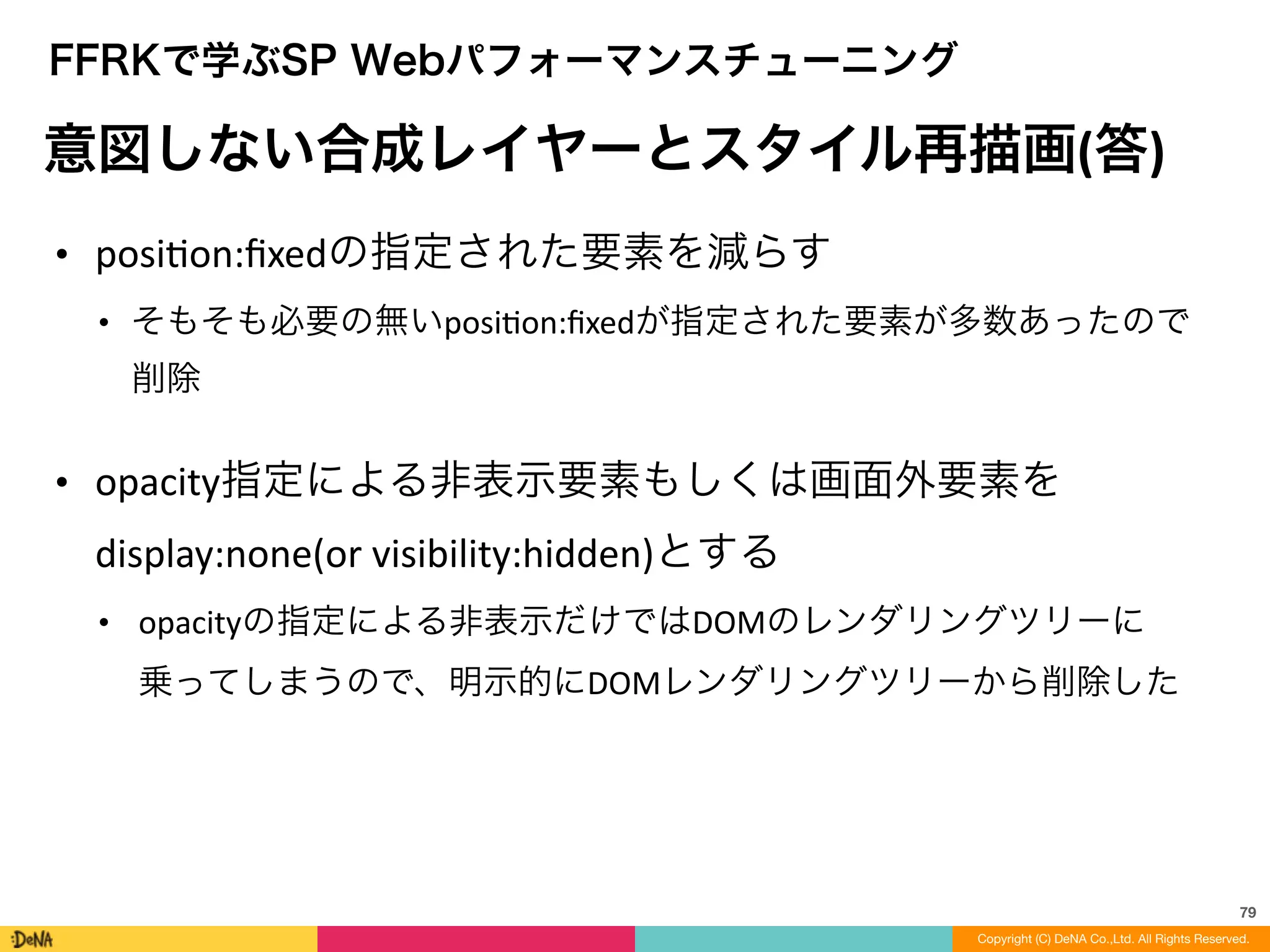 79
Copyright (C) DeNA Co.,Ltd. All Rights Reserved.
FFRKで学ぶSP Webパフォーマンスチューニング
意図しない合成レイヤーとスタイル再描画(答)
• posiLon:ﬁxedの指定された要素を減らす	
  
• そもそも必要の無いposiLon:ﬁxedが指定された要素が多数あったので
削除	
  
!
• opacity指定による非表示要素もしくは画面外要素を
display:none(or	
  visibility:hidden)とする	
  
• opacityの指定による非表示だけではDOMのレンダリングツリーに
乗ってしまうので、明示的にDOMレンダリングツリーから削除した
 