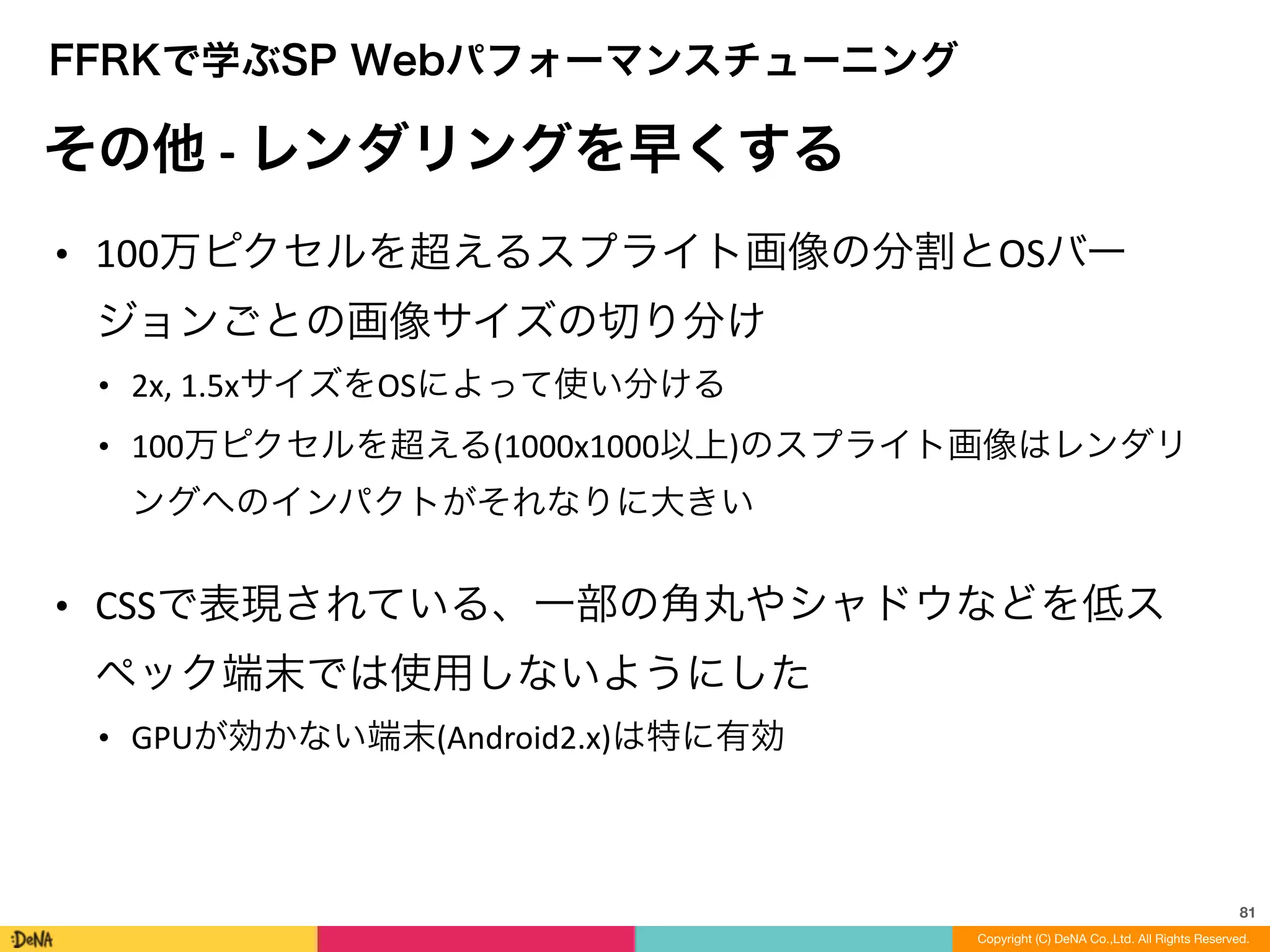 81
Copyright (C) DeNA Co.,Ltd. All Rights Reserved.
FFRKで学ぶSP Webパフォーマンスチューニング
その他	
  -­‐	
  レンダリングを早くする
• 100万ピクセルを超えるスプライト画像の分割とOSバー
ジョンごとの画像サイズの切り分け	
  
• 2x,	
  1.5xサイズをOSによって使い分ける	
  
• 100万ピクセルを超える(1000x1000以上)のスプライト画像はレンダリ
ングへのインパクトがそれなりに大きい	
  
!
• CSSで表現されている、一部の角丸やシャドウなどを低ス
ペック端末では使用しないようにした	
  
• GPUが効かない端末(Android2.x)は特に有効
 