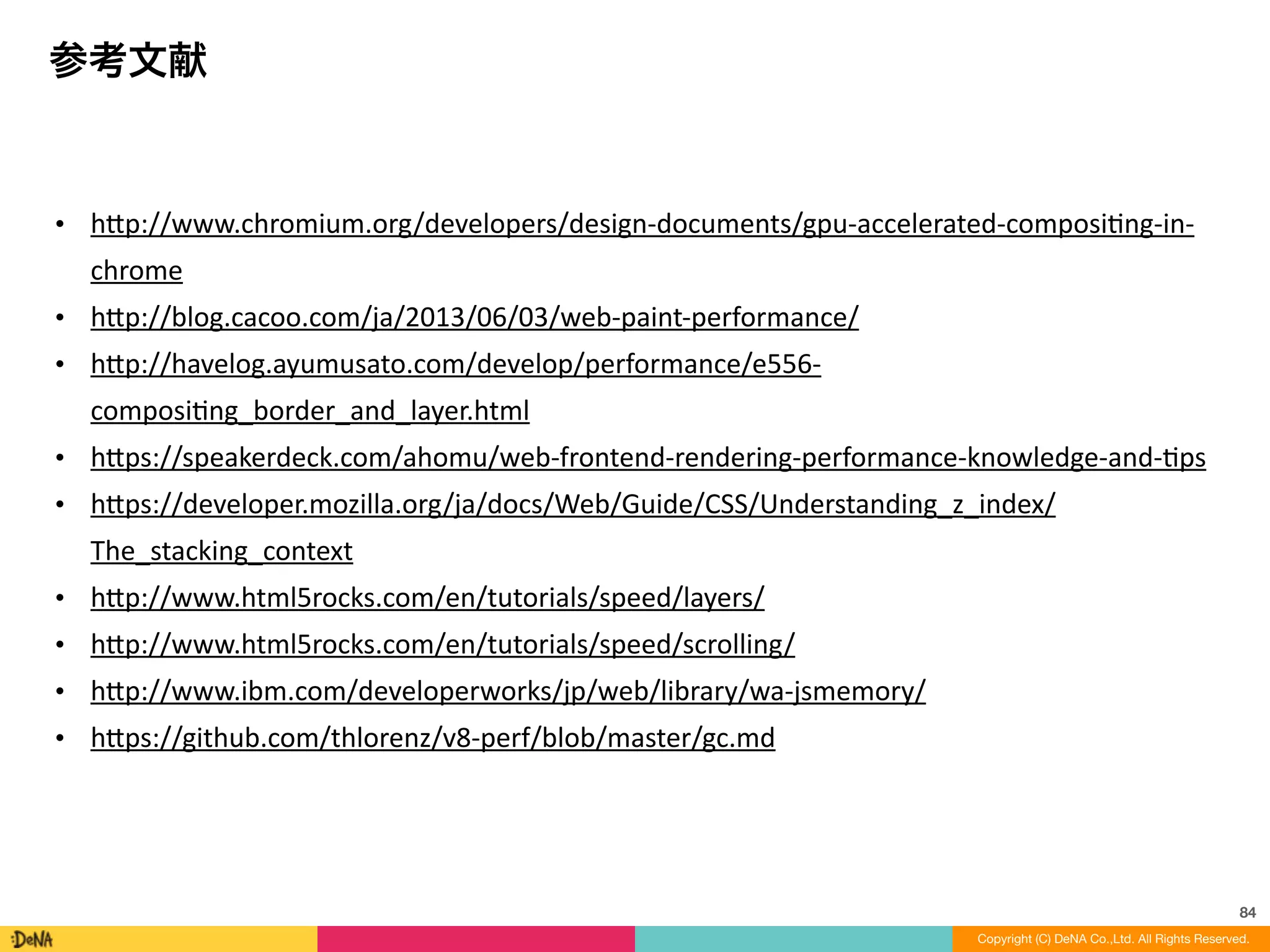 84
Copyright (C) DeNA Co.,Ltd. All Rights Reserved.
参考文献
• h=p://www.chromium.org/developers/design-­‐documents/gpu-­‐accelerated-­‐composiLng-­‐in-­‐
chrome	
  
• h=p://blog.cacoo.com/ja/2013/06/03/web-­‐paint-­‐performance/	
  
• h=p://havelog.ayumusato.com/develop/performance/e556-­‐
composiLng_border_and_layer.html	
  
• h=ps://speakerdeck.com/ahomu/web-­‐frontend-­‐rendering-­‐performance-­‐knowledge-­‐and-­‐Lps	
  
• h=ps://developer.mozilla.org/ja/docs/Web/Guide/CSS/Understanding_z_index/
The_stacking_context	
  
• h=p://www.html5rocks.com/en/tutorials/speed/layers/	
  
• h=p://www.html5rocks.com/en/tutorials/speed/scrolling/	
  
• h=p://www.ibm.com/developerworks/jp/web/library/wa-­‐jsmemory/	
  
• h=ps://github.com/thlorenz/v8-­‐perf/blob/master/gc.md
 