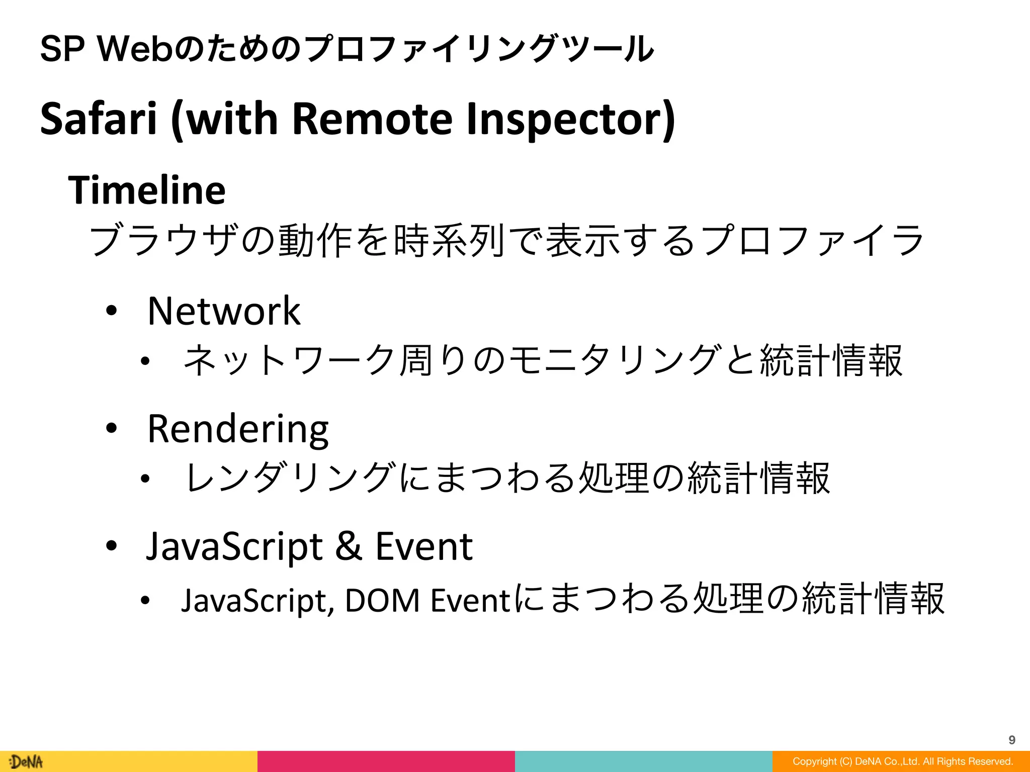 9
Copyright (C) DeNA Co.,Ltd. All Rights Reserved.
SP Webのためのプロファイリングツール
Timeline	
  
ブラウザの動作を時系列で表示するプロファイラ!
• Network	
  
• ネットワーク周りのモニタリングと統計情報	
  
• Rendering	
  
• レンダリングにまつわる処理の統計情報	
  
• JavaScript	
  &	
  Event	
  
• JavaScript,	
  DOM	
  Eventにまつわる処理の統計情報
Safari	
  (with	
  Remote	
  Inspector)
 