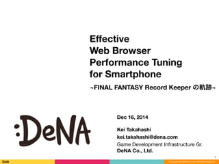 Copyright (C) DeNA Co.,Ltd. All Rights Reserved.
Eﬀective
Web Browser
Performance Tuning
for Smartphone
1
Dec 16, 2014
!
Kei Takahashi
kei.takahashi@dena.com
Game Development Infrastructure Gr. 
DeNA Co., Ltd.
~FINAL FANTASY Record Keeper の軌跡~
 