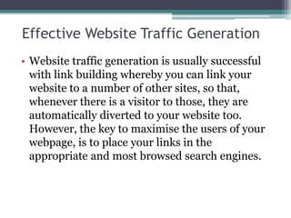 Effective Website Traffic Generation
• Website traffic generation is usually successful
  with link building whereby you can link your
  website to a number of other sites, so that,
  whenever there is a visitor to those, they are
  automatically diverted to your website too.
  However, the key to maximise the users of your
  webpage, is to place your links in the
  appropriate and most browsed search engines.
 