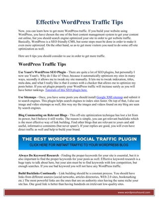 Effective WordPress Traffic Tips
Now, you can learn how to get more WordPress traffic. If you build your website using
WordPress, you have chosen the one of the best content management system to get your content
out online, but you should search engine optimized your site in order to get website traffic.
Basically, WordPress is a SEO friendly CMS, but some steps must be done in order to make it
even more optimized. On the other hand, so as to get more visitors you need to do some off-site
optimization as well.

Here are 6 tips you should consider to use in order to get more traffic.

WordPress Traffic Tips
Use Yoast's WordPress SEO Plugin - There are quite a lot of SEO plugins, but personally I
now use Yoast's. Why do I like it? Once, because it automatically optimizes my sites in many
ways, secondly it allows me to tweak my site manually. It lets me to tweak indexation, titles,
meta data, and what I really like is that it comes with a checker that allows me to optimize my
posts better. If you set plugin properly your WordPress traffic will increase surely as you will
have better rankings. Tutorials of this SEO plugin here.

Use Sitemaps - Once, you have some posts you should install Google XMl sitemap and submit it
to search engines. This plugin helps search engines to index sites faster. On top of that, I also use
image and video sitemaps as well, this way my the images and videos found on my blog are seen
by search engines.

Blog Commenting on Relevant Blogs - This off-site optimization technique has lost a lot from
its power, but I believe it still works. The reason is simple, you can get relevant backlinks which
is the most effective way of link building. Find other blogs that are relevant to yours and add
useful, informative comments (but never spam!). If your replies are good, you will even have
direct traffic as well and help to build your brand.




Always Do Keyword Research - Finding the proper keywords for your site is essential, but it is
also important to find the proper keywords for your posts as well. Effective keyword research is a
huge topic to talk about here, but your aim must be to find keywords with low competition, but
enough searches. If you use bad keyword you will not have any WordPress traffic.

Build Backlinks Continually - Link building should be a constant process. You should have
links from different sources (social networks, articles directories, WEb 2.0 sites, bookmarking
etc.) The most powerful links are the ones that are on authority sites having the same niche your
site has. One good link is better than having hundreds on irrelevant low-quality sites.

                                                                                  www.wordpresshound.com
 