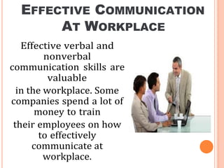 EFFECTIVE COMMUNICATION
AT WORKPLACE
Effective verbal and
nonverbal
communication skills are
valuable
in the workplace. Some
companies spend a lot of
money to train
their employees on how
to effectively
communicate at
workplace.
 