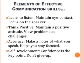 ELEMENTS OF EFFECTIVE
COMMUNICATION SKILLS…
Learn to listen: Maintain eye-contact,
Focus on the speaker.
Think Positive: Maintain a positive
attitude, View problems as
challenges.
Accuracy: Make a notes of what you
speak, Helps you stay focused.
Self Development: Confidence is the
key point, Don’t give-up.
 