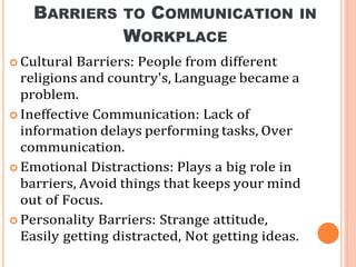 BARRIERS TO COMMUNICATION IN
WORKPLACE
 Cultural Barriers: People from different
religions and country's, Language became a
problem.
 Ineffective Communication: Lack of
information delays performing tasks, Over
communication.
 Emotional Distractions: Plays a big role in
barriers, Avoid things that keeps your mind
out of Focus.
 Personality Barriers: Strange attitude,
Easily getting distracted, Not getting ideas.
 