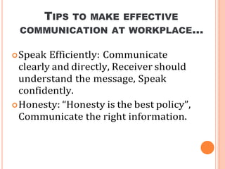 TIPS TO MAKE EFFECTIVE
COMMUNICATION AT WORKPLACE…
Speak Efficiently: Communicate
clearly and directly, Receiver should
understand the message, Speak
confidently.
Honesty: “Honesty is the best policy”,
Communicate the right information.
 