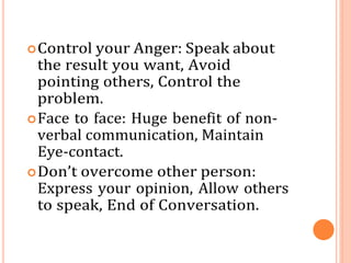 Control your Anger: Speak about
the result you want, Avoid
pointing others, Control the
problem.
Face to face: Huge benefit of non-
verbal communication, Maintain
Eye-contact.
Don’t overcome other person:
Express your opinion, Allow others
to speak, End of Conversation.
 