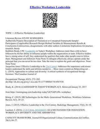 Effective Workplace Leadership
TOPIC 1: (Effective Workplace Leadership)
Literature Review STUDY SUMMARIES
Author/title Purpose Description of Theoretical or Conceptual Framework Sample/
Participants (if applicable) Research Design/Method Variables & Measurements Results &
Conclusions Controversies, disagreements with other authors Limitations Implications for practice,
research, theory
Kathleen Brady, CPC /Leadership in Today's Workplace Addresses more than a title to have
followers by his/her ability to influence people within the organization or team. Effective leaders
have a strong sense of self; they understand the qualities that make other people want to follow
them. Management and followers None None To delegate effectively, always operate under the
principal that you can never be too clear. Take the time to explain the goals and objectives. None
None None
Jacqueline Jones/ Effective Leadership in the 21st Century Addresses the importance and ensure
leaders understand the skills and abilities needed to ... Show more content on Helpwriting.net ...
L. (2015). Approaches to culture and diversity: A critical synthesis of occupational therapy
literature. The Canadian Journal of
Occupational Therapy, 82(5), 272–282.
doi:http://dx.doi.org.proxy1.ncu.edu/10.1177/0008417414567530
Brady, K. (2014) LEADERSHIP IN TODAY'S WORKPLACE. Retrieved January 23, 2017
from https://trainingmag.com/leadership–today%E2%80%99s–workplace
König, C. (2015). HR Technologies for the Multi–Generational Workforce. Workforce Solutions
Review, 6(3), 20–23.
Jones, J. (2015). Effective Leadership in the 21st Century. Radiology Management, 37(6), 16–19.
Lambert, J. (2016). CULTURAL DIVERSITY AS A MECHANISM FOR INNOVATION:
WORKPLACE DIVERSITY AND THE ABSORPTIVE
CAPACITY FRAMEWORK. Journal Of Organizational Culture, Communications & Conflict,
20(1), 68–77.
 