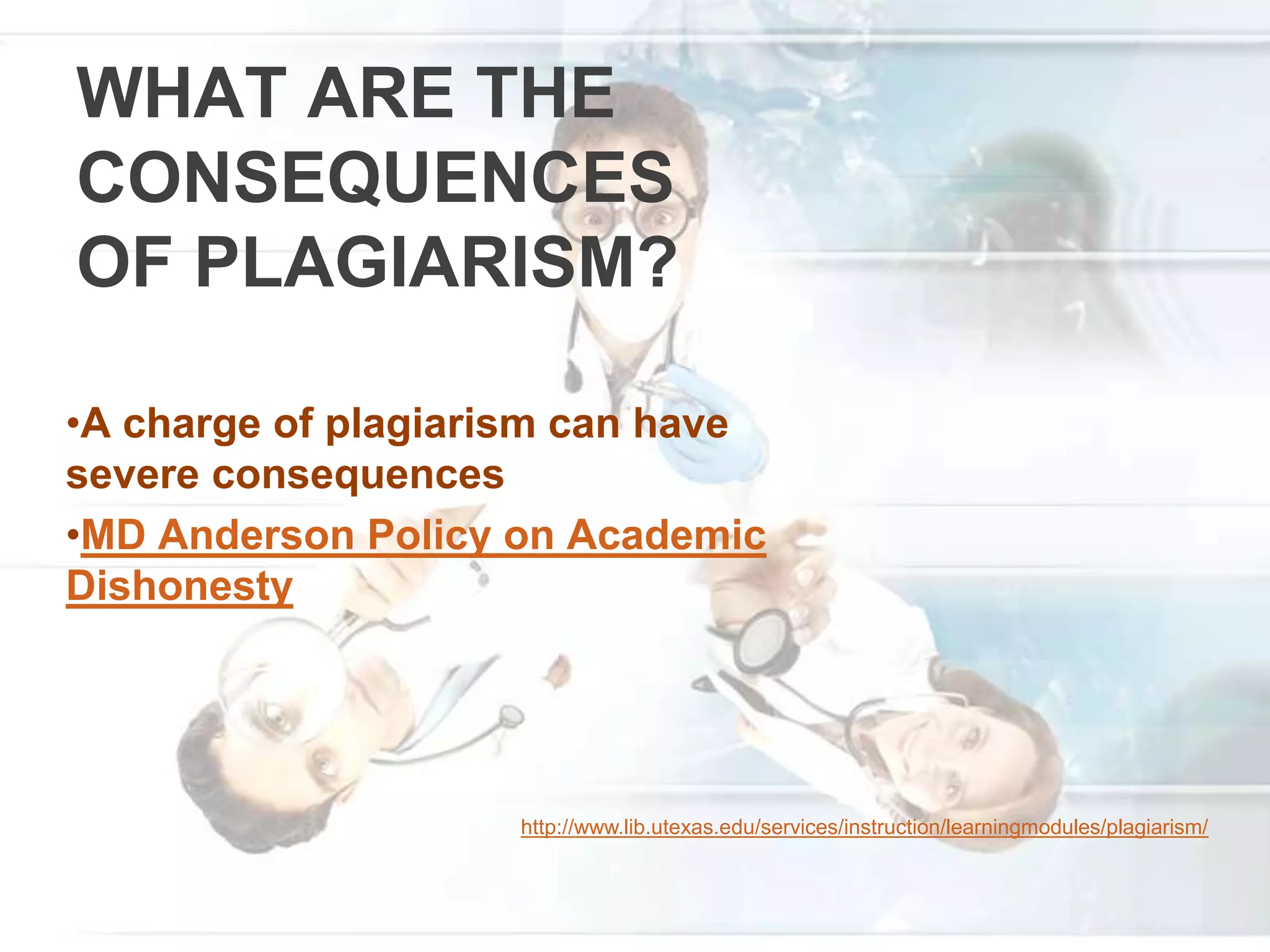 WHAT ARE THE
CONSEQUENCES
OF PLAGIARISM?
•A charge of plagiarism can have
severe consequences
•MD Anderson Policy on Academic
Dishonesty
http://www.lib.utexas.edu/services/instruction/learningmodules/plagiarism/
 