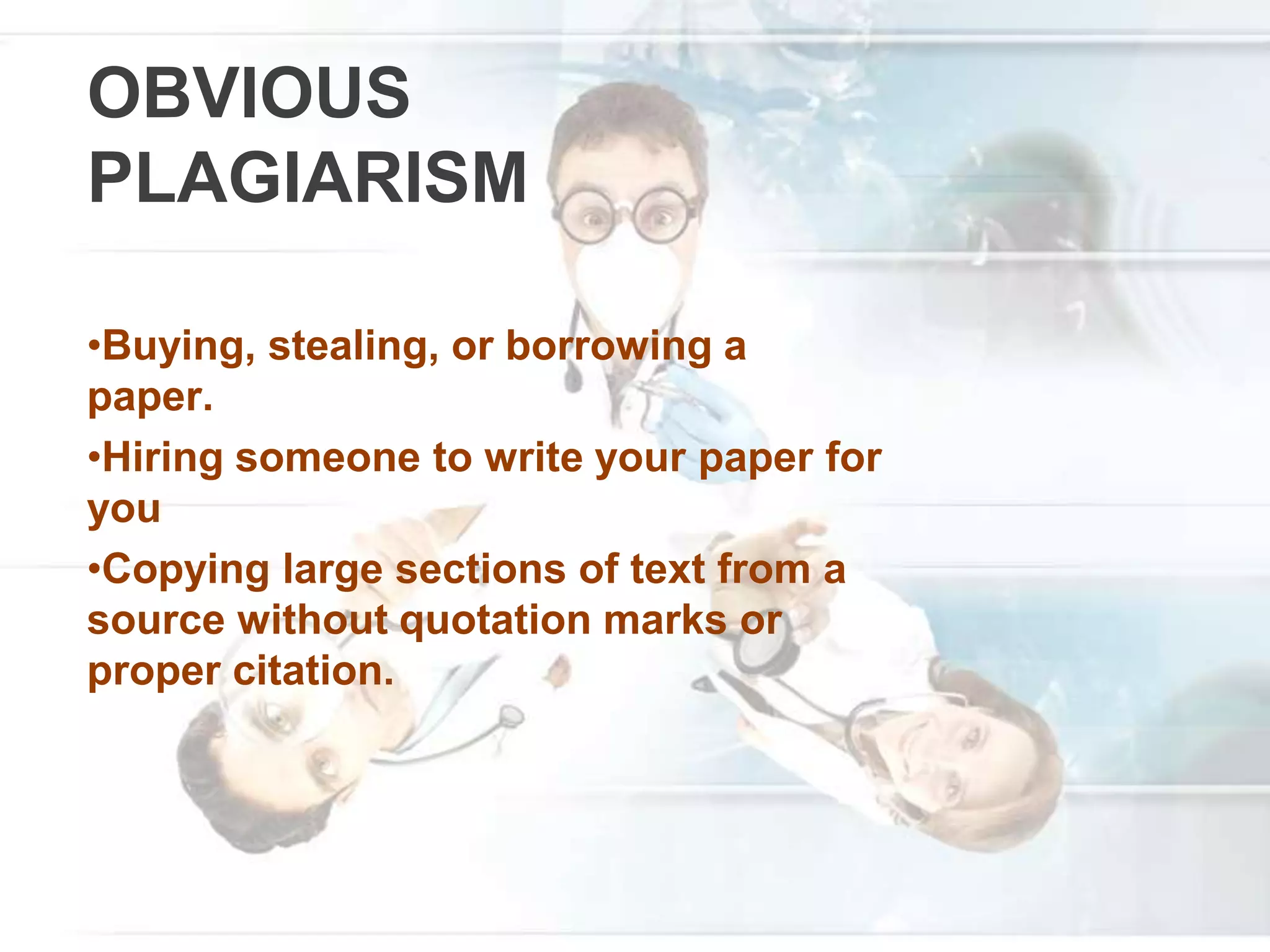 OBVIOUS
PLAGIARISM
•Buying, stealing, or borrowing a
paper.
•Hiring someone to write your paper for
you
•Copying large sections of text from a
source without quotation marks or
proper citation.
 