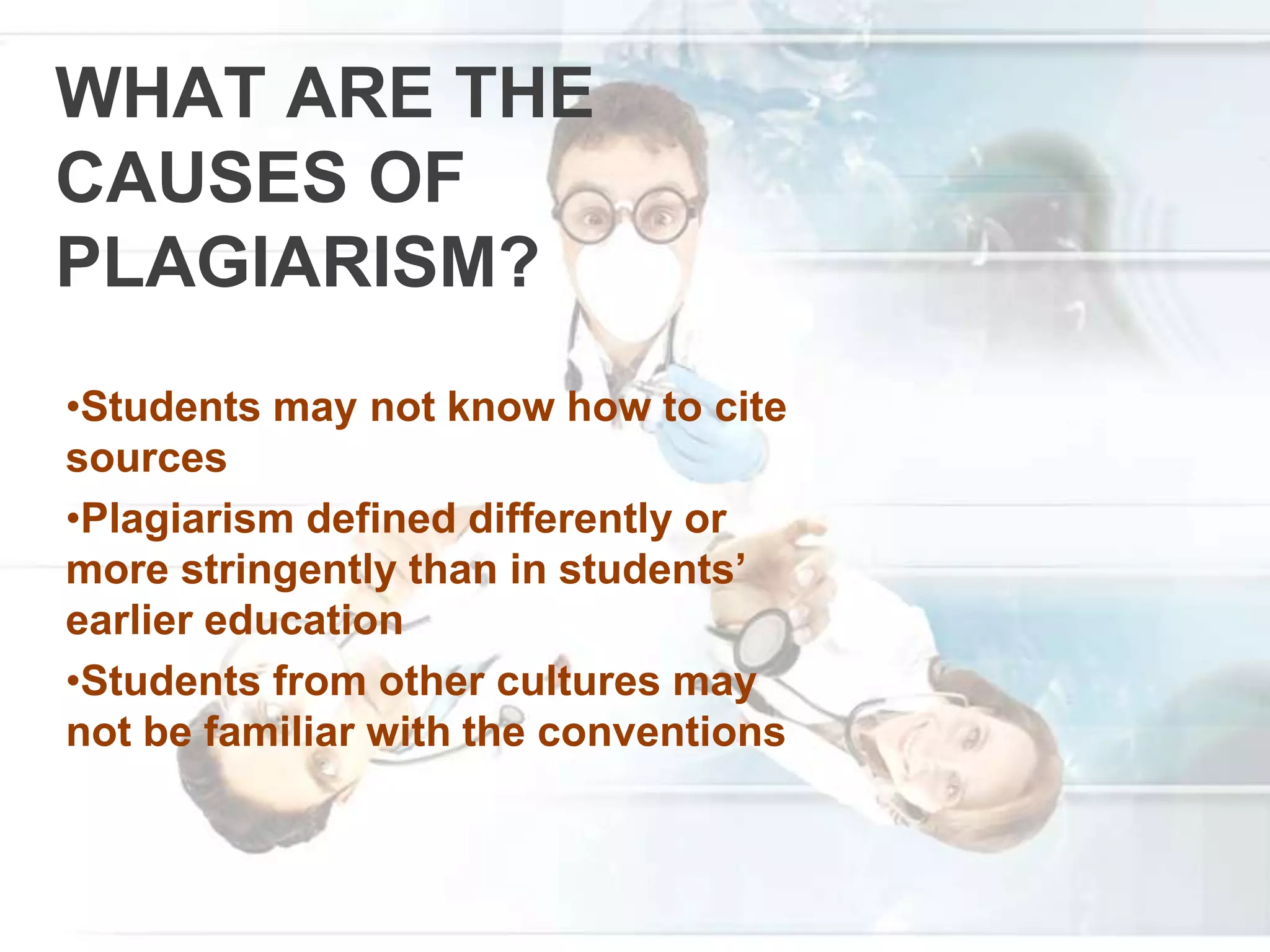 WHAT ARE THE
CAUSES OF
PLAGIARISM?
•Students may not know how to cite
sources
•Plagiarism defined differently or
more stringently than in students’
earlier education
•Students from other cultures may
not be familiar with the conventions
 
