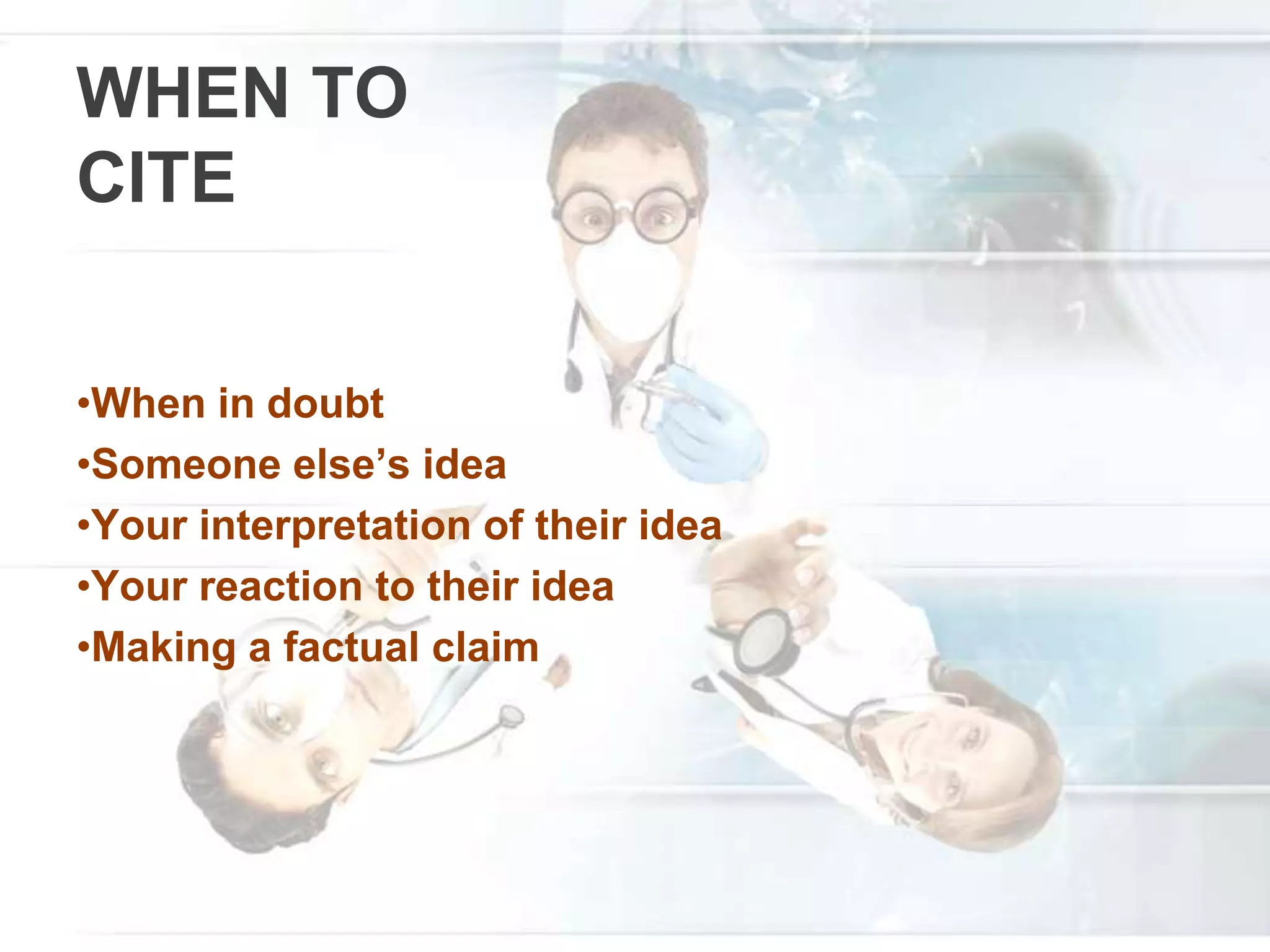 WHEN TO
CITE
•When in doubt
•Someone else’s idea
•Your interpretation of their idea
•Your reaction to their idea
•Making a factual claim
 