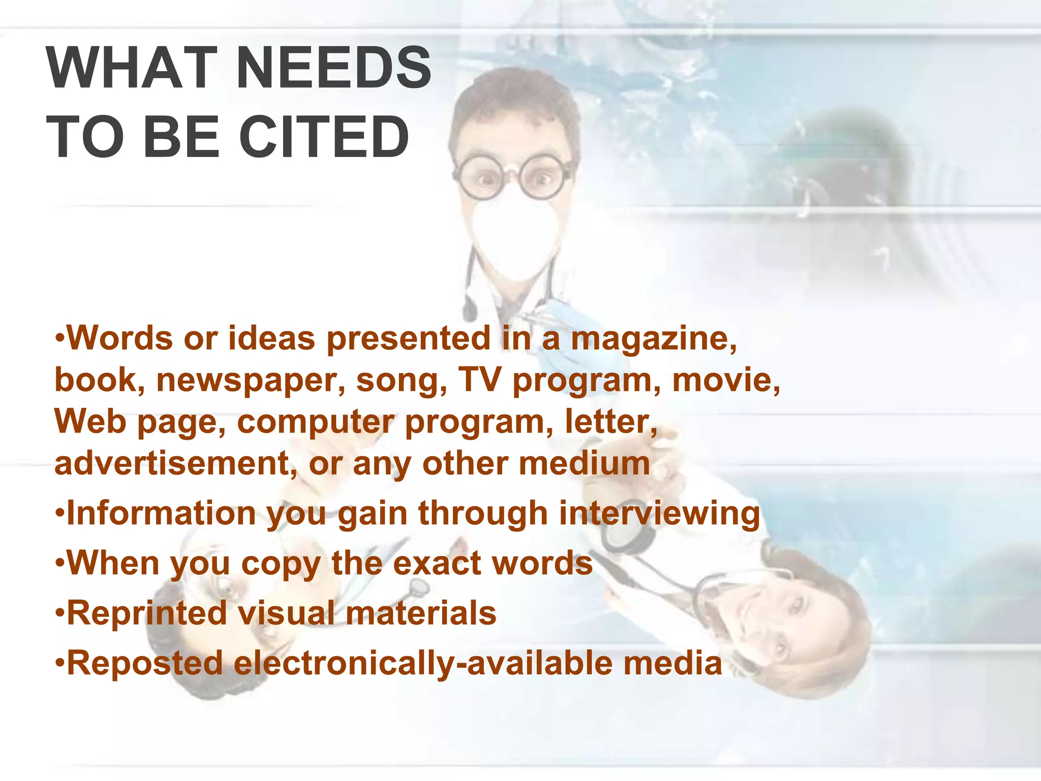 WHAT NEEDS
TO BE CITED
•Words or ideas presented in a magazine,
book, newspaper, song, TV program, movie,
Web page, computer program, letter,
advertisement, or any other medium
•Information you gain through interviewing
•When you copy the exact words
•Reprinted visual materials
•Reposted electronically-available media
 