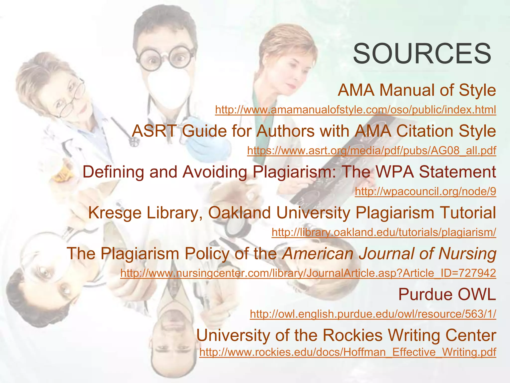 SOURCES
AMA Manual of Style
http://www.amamanualofstyle.com/oso/public/index.html
ASRT Guide for Authors with AMA Citation Style
https://www.asrt.org/media/pdf/pubs/AG08_all.pdf
Defining and Avoiding Plagiarism: The WPA Statement
http://wpacouncil.org/node/9
Kresge Library, Oakland University Plagiarism Tutorial
http://library.oakland.edu/tutorials/plagiarism/
The Plagiarism Policy of the American Journal of Nursing
http://www.nursingcenter.com/library/JournalArticle.asp?Article_ID=727942
Purdue OWL
http://owl.english.purdue.edu/owl/resource/563/1/
University of the Rockies Writing Center
http://www.rockies.edu/docs/Hoffman_Effective_Writing.pdf
 