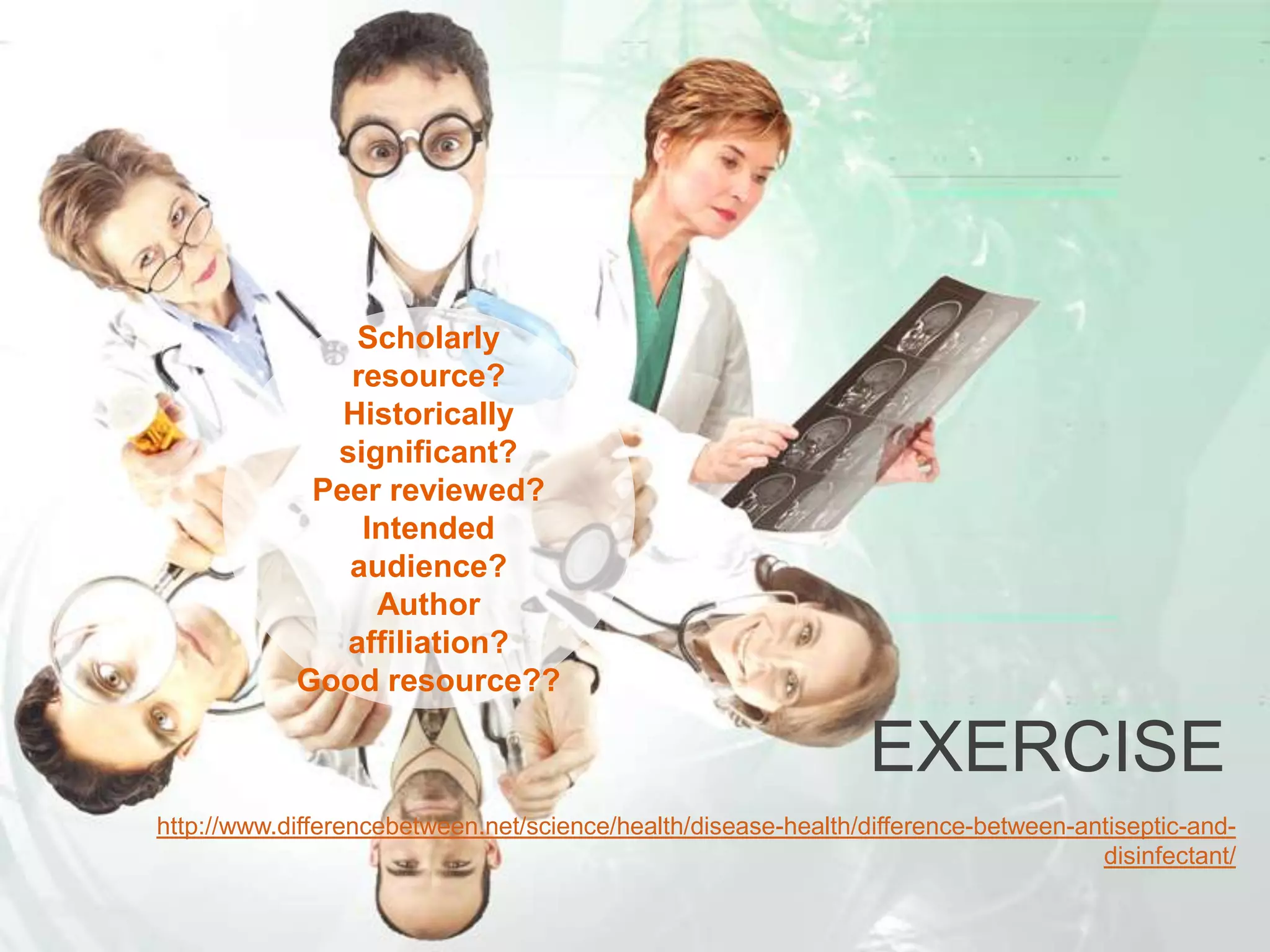 EXERCISE
Scholarly
resource?
Historically
significant?
Peer reviewed?
Intended
audience?
Author
affiliation?
Good resource??
http://www.differencebetween.net/science/health/disease-health/difference-between-antiseptic-and-
disinfectant/
 