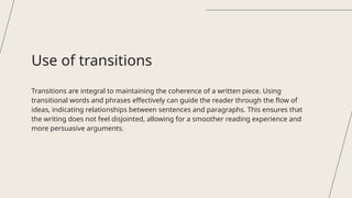 Transitions are integral to maintaining the coherence of a written piece. Using
transitional words and phrases effectively can guide the reader through the flow of
ideas, indicating relationships between sentences and paragraphs. This ensures that
the writing does not feel disjointed, allowing for a smoother reading experience and
more persuasive arguments.
Use of transitions
 
